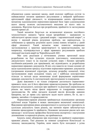 Особливості публічного управління : Навчальний посібник
________________________________________________________________________
136
обмежитися одним законом) закону, який охоплює найбільш суттєві та
найважливіші питання правового регулювання у вибраній проблемно-
орієнтованій сфері діяльності, та відпрацювання досить ефективного
механізму вдосконалення нормативно-правової бази через удосконалення
цього закону шляхом систематичного внесення до нього змін та
доповнень. Фактично йдеться про розроблення, прийняття та застосування
законів прямої дії.
Такий механізм базується на встановленні відносно постійного
технологічного ланцюга "орган влади (розробник) - зацікавлені та
забезпечуючі органи влади - урядовий апарат - парламентський апарат", в
якому є високий рівень розуміння проблем, що вирішуються, та
лобіювання (у кращому розумінні цього слова) певних інтересів у даній
сфері діяльності. Такий механізм може повністю виправдано
застосовуватися у практиці правотворчості та правозастосування, що
наприклад, підтверджується у сфері правового регулювання проблем
ліквідації наслідків аварії на Чорнобильській АЕС.
Має сенс реалізація у вітчизняних умовах пропозиції щодо
розроблення на базі сучасних підходів (системного, комплексного,
діяльністного тощо) та на підставі сучасних норм і базових критеріїв
посібників-довідників для працівників, які відповідають за розроблення
нормативно-правових документів. В них слід навести не тільки основні дії
щодо вдосконалення процесу підготовки нормативно-правових документів
(дотримання відповідної структури, детальну розробку концепції, чітке
застосовування норм складання тощо), але і найбільш конструктивні
підходи та методи щодо визначення цілей формування нормативно-
правових документів, їх систематизації, прогнозування та планування.
Дуже важливим є не тільки створення достатнього нормативно-
правового поля, але й його ефективне правозастосування. Ця проблема не
втратила актуальності, оскільки при прийнятті та реалізації управлінських
рішень ще мають місце факти порушення та ігнорування чинного
законодавства. Не зайве нагадати відомий вислів філософа давнини
Цицерона, що до права слід прагнути задля нього самого, бо те, що є
правом, звичайно є й справедливістю.
Нормативно-правові рішення приймаються відповідними органами
публічної влади України в межах законодавчо визначеної компетенції.
Важливими критеріями рівня демократичності в суспільстві є прозорість та
суспільна доцільність таких рішень, що значною мірою забезпечується
певними процедурами їх прийняття. Основною загальною рисою всіх цих
процедур є колегіальна професійна багатоетапна експертиза з наступними
доповненням та корекцією рішень, що приймаються.
Існують певні обмеження при підготовці та прийнятті нормативно-
правових рішень. Такі рішення не повинні суперечити Конституції та
чинному законодавству України, вони мають бути погоджені з усіма
 