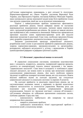 Особливості публічного управління : Навчальний посібник
________________________________________________________________________
137
суб’єктами нормотворчих повноважень у разі спільної їх підготовки.
Нормативно-правовий акт (Закон України, постанова Верховної Ради
України, указ Президента України, постанова Кабінету Міністрів України,
наказ центрального органу виконавчої влади) може бути прийнятим тільки
тим органом управління, який має на це відповідні повноваження.
Однією з найактуальніших проблем залишається ефективність
реалізації прийнятих рішень. Інколи найкращі закони чи постанови
впроваджуються неадекватними методами, значною мірою втрачається
зміст, закладений розробниками цих рішень. Це далеко не завжди свідчить
про недбайливість або зловмисність виконавців. Найчастіше проявляються
приховані недоліки самих нормативно-правових актів або відсутні
ефективні механізми їх реалізації. Саме тому, необхідно приділяти більшу
увагу розробці супровідних документів (положень, інструкцій тощо).
Завдання удосконалення процедур управлінської діяльності,
розроблення нової схеми та регламентів прийняття управлінських рішень,
зокрема нормативно-правових, програмно-цільових та організаційно-
розпорядчих, набувають актуальності у зв’язку з проведенням в Україні
адміністративної реформи та реформи публічної служби.
3.7. Негативні управлінські явища та патології.
В управлінні соціальними системами, основними властивостями
яких є складність, відкритість, динамізм, імовірнісний характер процесів,
здатність до самоорганізації, існують чимало труднощів і, так званих,
"управлінських патологій". Саме вони й складають ті особливості управ-
лінської діяльності, що можна взяти за основу при визначенні напрямів
удосконалення управлінських рішень. Для цього необхідно виявити
труднощі та найбільш поширені негативні явища, які слід подолати. Нижче
виділені найбільш відомі на сьогодні труднощі, що стосуються
управлінської діяльності в соціальних системах та окремих її аспектів.
На сьогодні прийняття та реалізація стратегічних рішень ще не
систематизовані належним чином, а керівники та фахівці недостатньо
озброєні методологією та технологією управління. Важливу роль для
подолання цих недоліків відіграє упорядкування процедури
цілепокладання. Існуючі тут труднощі пов’язані з низкою об’єктивних і
суб’єктивних обмежень на здійснення призначення соціальних систем,
особливо держави. Серед них такі:
- невизначеність майбутнього або поверхове чи взагалі
неправильне його уявлення;
- наявність унікальних проблем;
- здебільшого неможливість чіткої структуризації проблем і
визначення цілей у кількісному вимірі;
 