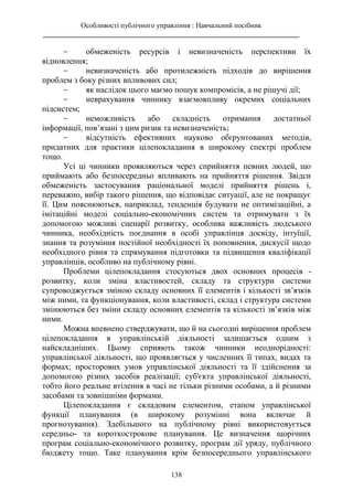 Особливості публічного управління : Навчальний посібник
________________________________________________________________________
138
- обмеженість ресурсів і невизначеність перспективи їх
відновлення;
- невизначеність або протилежність підходів до вирішення
проблем з боку різних впливових сил;
- як наслідок цього маємо пошук компромісів, а не рішучі дії;
- неврахування чиннику взаємовпливу окремих соціальних
підсистем;
- неможливість або складність отримання достатньої
інформації, пов’язані з цим ризик та невизначеність;
- відсутність ефективних науково обґрунтованих методів,
придатних для практики цілепокладання в широкому спектрі проблем
тощо.
Усі ці чинники проявляються через сприйняття певних людей, що
приймають або безпосередньо впливають на прийняття рішення. Звідси
обмеженість застосування раціональної моделі прийняття рішень і,
переважно, вибір такого рішення, що відповідає ситуації, але не покращує
її. Цим пояснюються, наприклад, тенденція будувати не оптимізаційні, а
імітаційні моделі соціально-економічних систем та отримувати з їх
допомогою можливі сценарії розвитку, особлива важливість людського
чинника, необхідність поєднання в особі управлінця досвіду, інтуїції,
знання та розуміння постійної необхідності їх поповнення, дискусії щодо
необхідного рівня та спрямування підготовки та підвищення кваліфікації
управлінців, особливо на публічному рівні.
Проблеми цілепокладання стосуються двох основних процесів -
розвитку, коли зміна властивостей, складу та структури системи
супроводжується зміною складу основних її елементів і кількості зв’язків
між ними, та функціонування, коли властивості, склад і структура системи
змінюються без зміни складу основних елементів та кількості зв’язків між
ними.
Можна впевнено стверджувати, що й на сьогодні вирішення проблем
цілепокладання в управлінській діяльності залишається одним з
найскладніших. Цьому сприяють також чинники неоднорідності:
управлінської діяльності, що проявляється у численних її типах, видах та
формах; просторових умов управлінської діяльності та її здійснення за
допомогою різних засобів реалізації; суб'єкта управлінської діяльності,
тобто його реальне втілення в часі не тільки різними особами, а й різними
засобами та зовнішніми формами.
Цілепокладання є складовим елементом, етапом управлінської
функції планування (в широкому розумінні вона включає й
прогнозування). Здебільшого на публічному рівні використовується
середньо- та короткострокове планування. Це визначення щорічних
програм соціально-економічного розвитку, програм дії уряду, публічного
бюджету тощо. Таке планування крім безпосереднього управлінського
 