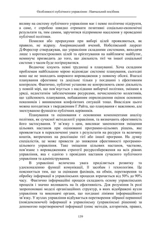 Особливості публічного управління : Навчальний посібник
________________________________________________________________________
139
впливу на систему публічного управління має і певне політичне підґрунтя,
а саме, є спробою швидко отримати позитивні соціально-економічні
результати та, тим самим, заручитися підтримкою населення у проведенні
публічної політики.
Помилки або прорахунки при виборі цілей проявляються, як
правило, не відразу. Американський вчений, Нобелівський лауреат
Д.Форестер стверджував, що управління складними системами, виходячи
лише з короткострокових цілей та орієнтування на найближче майбутнє,
неминуче призводить до того, що діяльність тієї чи іншої соціальної
системи з часом буде погіршуватися.
Водночас існують певні труднощі в плануванні. Хоча складним
проблемам найбільшою мірою відповідає системне планування, сьогодні
воно ще не знаходить широкого впровадження у повному обсязі. Взагалі
планування ефективне та доцільне тільки у поєднанні з ефективним
контролем. Фактично, публічні установи не контролюють свою діяльність
у повній мірі, що пов’язується з наслідками виборчої політики, змінами в
уряді, недостатнім забезпеченням ресурсами, нечисленністю колективів,
що здійснюють планування, небажанням оприлюднення оцінок основних
показників і виникнення конфліктних ситуацій тощо. Внаслідок цього
можна погодитися з твердженням Г.Райта, що планування є важливою, але
знехтуваною функцією публічних керівників.
Планування та оцінювання є основними компонентами аналізу
політики, як сучасної методології управління, та визначають ефективність
його застосування. У зв’язку з цим, викликає занепокоєння зміщення
цільових настанов при оцінюванні програмно-цільових рішень, яке
проявляється в переключенні уваги з результатів на ресурси та величину
коштів, витрачених на реалізацію тієї або іншої програми. На думку
спеціалістів, це може привести до зниження ефективності програмно-
цільового управління. Таке зміщення цільових настанов, частково,
пов’язане з впровадженням стратегії ресурсозбереження на всіх рівнях
управління, яка є однією з провідних настанов сучасного публічного
управління та адміністрування.
В управлінні величезна увага приділяється розвитку та
удосконаленню функції комунікації, її засобам і технологіям. Це
пояснюється тим, що за оцінками фахівців, на обмін, перетворення та
обробку інформації в управлінських процесах втрачається від 50% до 90%
часу. Фактично інформаційні процеси складають основу управлінських
процесів і значно впливають на їх ефективність. Для розуміння їх ролі
запропоновані моделі організаційних структур, в яких відображені вузли
управління та виконавчі органи, що поєднані лініями інформаційного
зв’язку. У вузлах управління відбувається перетворення зібраної первинної
(повідомлюючої) інформації в управлінську (управлінські рішення) за
допомогою перетворюючої інформації (опис методів, алгоритмів, правил,
 