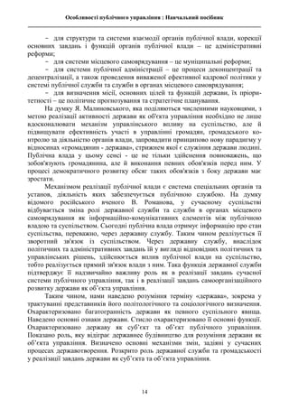 Особливості публічного управління : Навчальний посібник
________________________________________________________________________________
14
- для структури та системи взаємодії органів публічної влади, корекції
основних завдань і функцій органів публічної влади – це адміністративні
реформи;
- для системи місцевого самоврядування – це муніципальні реформи;
- для системи публічної адміністрації – це процеси деконцентрації та
децентралізації, а також проведення виваженої ефективної кадрової політики у
системі публічної служби та служби в органах місцевого самоврядування;
- для визначення місії, основних цілей та функцій держави, їх пріори-
тетності – це політичне прогнозування та стратегічне планування.
На думку Я. Малиновського, яка поділяються численними науковцями, з
метою реалізації активності держави як об'єкта управління необхідно не лише
вдосконалювати механізм управлінського впливу на суспільство, але й
підвищувати ефективність участі в управлінні громадян, громадського ко-
нтролю за діяльністю органів влади, запровадити принципово нову парадигму у
відносинах «громадянин - держава», стрижнем якої є служіння держави людині.
Публічна влада у цьому сенсі - це не тільки здійснення повноважень, що
зобов'язують громадянина, але й виконання певних обов'язків перед ним. У
процесі демократичного розвитку обсяг таких обов'язків з боку держави має
зростати.
Механізмом реалізації публічної влади є система спеціальних органів та
установ, діяльність яких забезпечується публічною службою. На думку
відомого російського вченого В. Романова, у сучасному суспільстві
відбувається зміна ролі державної служби та служби в органах місцевого
самоврядування як інформаційно-комунікативних елементів між публічною
владою та суспільством. Сьогодні публічна влада отримує інформацію про стан
суспільства, переважно, через державну службу. Таким чином реалізується її
зворотний зв'язок із суспільством. Через державну службу, внаслідок
політичних та адміністративних завдань їй у вигляді відповідних політичних та
управлінських рішень, здійснюється вплив публічної влади на суспільство,
тобто реалізується прямий зв'язок влади з ним. Така функція державної служби
підтверджує її надзвичайно важливу роль як в реалізації завдань сучасної
системи публічного управління, так і в реалізації завдань самоорганізаційного
розвитку держави як об’єкта управління.
Таким чином, нами наведено розуміння терміну «держава», зокрема у
трактуванні представників його політологічного та соціологічного визначення.
Охарактеризовано багатогранність держави як певного суспільного явища.
Наведено основні ознаки держави. Стисло охарактеризовано її основні функції.
Охарактеризовано державу як суб’єкт та об’єкт публічного управління.
Показано роль, яку відіграє державнее будівництво для розуміння держави як
об’єкта управління. Визначено основні механізми змін, задіяні у сучасних
процесах державотворення. Розкрито роль державної служби та громадськості
у реалізації завдань держави як суб’єкта та об’єкта управління.
 