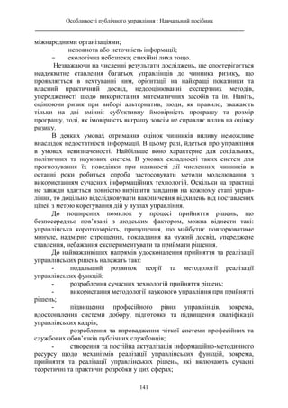 Особливості публічного управління : Навчальний посібник
________________________________________________________________________
141
міжнародними організаціями;
- неповнота або неточність інформації;
- екологічна небезпека; стихійні лиха тощо.
Незважаючи на численні результати досліджень, ще спостерігається
неадекватне ставлення багатьох управлінців до чинника ризику, що
проявляється в нехтуванні ним, орієнтації на найкращі показники та
власний практичний досвід, недооцінюванні експертних методів,
упередженості щодо використання математичних засобів та ін. Навіть,
оцінюючи ризик при виборі альтернатив, люди, як правило, зважають
тільки на дві змінні: суб'єктивну ймовірність програшу та розмір
програшу, тоді, як імовірність виграшу зовсім не справляє вплив на оцінку
ризику.
В деяких умовах отримання оцінок чинників впливу неможливе
внаслідок недостатності інформації. В цьому разі, йдеться про управління
в умовах невизначеності. Найбільше воно характерне для соціальних,
політичних та наукових систем. В умовах складності таких систем для
прогнозування їх поведінки при наявності дії численних чинників в
останні роки робиться спроба застосовувати методи моделювання з
використанням сучасних інформаційних технологій. Оскільки на практиці
не завжди вдається повністю вирішити завдання на кожному етапі управ-
ління, то доцільно відслідковувати накопичення відхилень від поставлених
цілей з метою корегування дій у вузлах управління.
До поширених помилок у процесі прийняття рішень, що
безпосередньо пов’язані з людським фактором, можна віднести такі:
управлінська короткозорість, припущення, що майбутнє повторюватиме
минуле, надмірне спрощення, покладання на чужий досвід, упереджене
ставлення, небажання експериментувати та приймати рішення.
До найважливіших напрямів удосконалення прийняття та реалізації
управлінських рішень належать такі:
- подальший розвиток теорії та методології реалізації
управлінських функцій;
- розроблення сучасних технологій прийняття рішень;
- використання методології наукового управління при прийнятті
рішень;
- підвищення професійного рівня управлінців, зокрема,
вдосконалення системи добору, підготовки та підвищення кваліфікації
управлінських кадрів;
- розроблення та впровадження чіткої системи професійних та
службових обов’язків публічних службовців;
- створення та постійна актуалізація інформаційно-методичного
ресурсу щодо механізмів реалізації управлінських функцій, зокрема,
прийняття та реалізації управлінських рішень, які включають сучасні
теоретичні та практичні розробки у цих сферах;
 