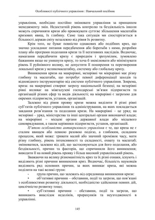 Особливості публічного управління : Навчальний посібник
________________________________________________________________________
145
управління, необхідно постійно змінювати управління за принципом
менеджменту змін. Недостатній рівень контролю та бездіяльність інколи
можуть спричиняти кризи або провокувати суттєве збільшення масштабів
кризових явищ, їх глибину. Саме така ситуація ми спостерігається в
більшості держав світу незалежно від рівня їх розвитку.
Крім того, не буває повністю однакових або подібних криз, що
значно ускладнює питання передбачення або боротьби з ними, розробки
плану або програми подолання кризи та її негативних наслідків. Водночас,
намагання передбачити кризу є природнім і зрозумілим, зумовлено
бажанням якщо не уникнути кризу, то хоча б зневілювати або мінімізувати
рівень її руйнівного впливу, не допустити її поширення та перетворення
локальної кризи у великомасштабну, системну або глобальну кризу.
Виникнення кризи на макрорівні, мезорівні чи мікрорівні має різну
глибину та масштаби, що потребує певної диференціації заходів та
відповідного інструментарію від системи публічного управління. Зокрема,
криза: на макрорівні створює загрозу національній безпеці; на мезорівні
рівні впливає на міжгалузеві господарські зв’язки підприємств та
організацій різних сфер та видів діяльності; на мікрорівні є загрозою для
окремих підприємств, установ, організацій.
Залежно від рівня прояву кризи можна виділити й різні рівні
суб’єктів публічного управління та адміністрування, на яких покладається
завдання розв’язання та подолання кризи. На макрорівні – це уряд; на
мезорівні – уряд, міністерства та інші центральні органи виконавчої влади;
на мікрорівні – місцеві органи державної влади або місцевого
самоврядування, а також керівники підприємств, установ, організацій.
П’ятою особливістю антикризового управління є те, що криза не є
сталим явищем або певною разовою подією, а глибоким, складним
процесом, який може: тривати малий або значний проміжок часу, мати
різну глибину, рівень інтенсивності та складності, охвату та масштаб;
змінюватися, залежно від дій, що застосовуються для його подолання, або
бездіяльності, причин та факторів, що спричинили його виникнення;
виводити її на новий рівень прояву і більш високий управлінський рівень.
Зважаючи на велику різноманітність криз та їх різні ознаки, існують і
виділяють різні причини виникнення криз. Водночас, більшість науковців
виділяють ряд основних причин, за яких виникає криза, які можна
поділити на такі великі групи:
- група причин, що залежать від середовища виникнення кризи:
• об’єктивні причини – обставини, події та загрози, що пов’язані
з особливостями розвитку діяльності, необхідністю здійснення певних дій,
циклічністю розвитку тощо;
• суб’єктивні причини – обставини, події та загрози, що
виникають внаслідок недоліків, прорахунків та неузгодженості в
управлінні.
 