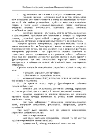 Особливості публічного управління : Навчальний посібник
________________________________________________________________________
146
- група причин, що залежать від джерела походження кризи:
• зовнішні причини – обставини, події та загрози ззовні, вплив
яких неможливо або важко уникнути з огляду на необхідність постійної
взаємодії між собою різноманітних суб’єктів соціально-економічних
систем, а також самих соціально-економічних систем (наприклад:
зростання інфляції, нестабільність валютного ринку, політична
нестабільність тощо);
• внутрішні причини – обставини, події та загрози, що пов’язані
з особливостями, недоліками або помилками в стратегії та напрямках
розвитку, управлінні, організаційній структурі, оперативній діяльності,
контролі, що обумовлені внутрішньою неузгодженістю та конфліктами.
Розкрити сутність антикризового управління можливо тільки за
умови визначення його як багатогранного явища, зважаючи на широке та
різнопланове коло питань, які воно охоплює. Так, у широкому розумінні,
антикризове управління – це управлінська система, заснована на
стратегічних засадах і спрямована на підтримання стійкого, стабільного
стану будь-якої соціально-економічної системи протягом всього періоду її
функціонування, що має комплексний характер, здатна швидко
адаптуватись та змінюватись залежно від зовнішніх умов та оточуючого
середовища.
Сучасна концепція антикризового управління полягає в тому, що
воно:
– є складним управлінським процесом;
– здійснюється на стратегічних засадах;
– спрямоване на постійне упередження ризиків та кризових явищ
або швидке їх подолання;
– діє протягом всього періоду функціонування соціально-
економічної системи;
– повинно мати комплексний, системний характер, вирішувати
не тільки стратегічні, довгострокові, а й тактичні, оперативні завдання;
– враховує внутрішні та зовнішні відносини, які виникають
протягом всього процесу управління на різних рівнях ймовірного
зовнішнього впливу;
– має бути зафіксоване у відповідних нормативно-правових
актах, внутрішніх положеннях, регламентах підприємств, установ,
організацій.
При цьому дуже важливо, щоб всі учасники антикризового
управління усвідомлювали, що:
- подолати кризи можна;
- для цього необхідна узгодженість позицій та дій системи
публічного управління та політичних сил;
- криза не має бути інструментом політичних змагань;
 