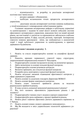 Особливості публічного управління : Навчальний посібник
________________________________________________________________________
147
- відповідальність за розробку та реалізацію антикризової
політики несе чинна влада;
- ресурси держави є обмеженими;
- необхідне встановлення чітких пріоритетів антикризового
управління;
- реалізація заходів антикризової політики повинна відбуватись
у чіткій відповідності з міжнародними зобов’язаннями країни.
Головним завданням антикризових реформ в публічному управлінні
та адмініструванні є надання їм нової якості шляхом побудови системи
ефективного антикризового управління, виведення його на новий якісний
рівень, що пов’язаний зі здатністю та спроможністю забезпечити стабільне
функціонування країни, її сфер, галузей, регіонів, територій. Антикризова
стратегія повинна враховувати зміни, що відбуваються в економічній
теорії і теорії публічного управління та адміністрування, в практиці
державного будівництва.
Запитання і завдання до розділу 3.
1. Назвіть та стисло охарактеризуйте основні та специфічні функції
держави.
2. Поясніть принцип первинності стратегії перед структурою,
запропонований американським вченим О. Чандлером.
3. Охарактеризуйте основні інструменти впливу на економічні процеси.
4. Дайте визначення та основні складові функції контролю.
5. Охарактеризуйте основні різновиди контролю.
6. Визначте принципи, що стосуються функції контролю.
7. Розкрийте роль моніторингу в реалізації функції контролю.
8. Назвіть актуальні завдання підвищення ефективності контролю у
сфері державного управління.
9. Назвіть основні та додаткові стандарти Директиви МОВАУ.
10. Назвіть основні форми зовнішнього контролю.
11. Назвіть етапи технології прийняття рішень за моделлю
раціонального прийняття рішень.
12. В чому сутність концепції вимушеної раціональності рішень?
13. Від чого залежить ефективність управлінських рішень і дій
залежить?
14. Охарактеризуйте чинник участі людини в процесі управління?
15. Охарактеризуйте роль керівника у процесі прийняття рішень.
16. Назвіть риси і навички ефективно діючого державного керівника за
Г.Чейзом.
17. Назвіть основні ознаки «нового державного менеджменту».
18. Що Ви вкладаєте в зміст управлінських технологій державного уп-
равління?
 
