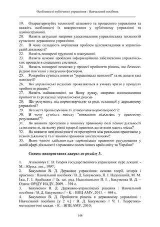 Особливості публічного управління : Навчальний посібник
________________________________________________________________________
148
19. Охарактеризуйте технології цільового та процесного управління та
вкажіть особливості їх використання у публічному управлінні та
адмініструванні.
20. Назвіть актуальні напрями удосконалення управлінських технологій
сучасного державного управління.
21. В чому складність вирішення проблем цілепокладання в управлін-
ській діяльності?
22. Назвіть поширені труднощі в плануванні.
23. Назвіть основні проблеми інформаційного забезпечення управлінсь-
ких процесів в соціальних системах.
24. Назвіть поширені помилки у процесі прийняття рішень, що безпосе-
редньо пов’язані з людським фактором.
25. Розкрийте сутність поняття "управлінські патології" та як долати такі
патології?
26. Які управлінські недоліки проявляються в умовах кризи у процесах
прийняття рішень?
27. Назвіть найважливіші, на Вашу думку, напрями вдосконалення
прийняття та реалізації управлінських рішень.
28. Що розуміють під нормотворчістю та роль останньої у державному
управлінні?
29. Яка мета прогнозування та планування нормотворчості?
30. В чому сутність методу "виявлення відхилень у правовому
регулюванні"?
31. Як виявити прогалини у чинному правовому полі певної діяльності
та визначити, на якому рівні ієрархії правових актів вони мають місце?
32. Як виявити невідповідності та протиріччя між реальною практикою у
певній діяльності та її чинним правовим забезпеченням?
33. Яким чином здійснюється гармонізація правового регулювання у
даній сфері діяльності з правовим полем інших країн світу та України?
Список використаних джерел до розділу 3.
1. Атаманчук Г. В. Теория государственного управления: курс лекций. -
М. : Юрид. лит., 1997;
2. Бакуменко В. Д. Державне управління: основи теорії, історія і
практика : Навчальний посібник / В. Д. Бакуменко, П. І. Надолішній, М. М.
Їжа, Г. І. Арабаджи // За. заг. ред. Надолішнього П. І. , Бакуменка В. Д. –
Одеса: ОРІДУ НАДУ, 2009. – 394 с.
3. Бакуменко В. Д. Державно-управлінські рішення : Навчальний
посібник / В. Д. Бакуменко // - К. : ВПЦ АМУ, 2011. – 444 с.
4. Бакуменко В. Д. Прийняття рішень в державному управлінні :
Навчальний посібник [у 2 ч.] / В. Д. Бакуменко // Ч. 1. Теоретико-
методологічні засади. - К. : ВПЦ АМУ, 2010;
 