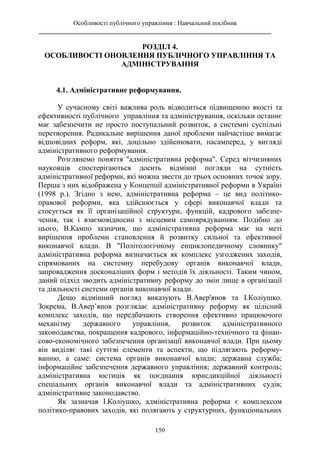 Особливості публічного управління : Навчальний посібник
________________________________________________________________________
150
РОЗДІЛ 4.
ОСОБЛИВОСТІ ОНОВЛЕННЯ ПУБЛІЧНОГО УПРАВЛІННЯ ТА
АДМІНІСТРУВАННЯ
4.1. Адміністративне реформування.
У сучасному світі важлива роль відводиться підвищенню якості та
ефективності публічного управління та адміністрування, оскільки останнє
має забезпечити не просто поступальний розвиток, а системні суспільні
перетворення. Радикальне вирішення даної проблеми найчастіше вимагає
відповідних реформ, які, доцільно здійснювати, насамперед, у вигляді
адміністративного реформування.
Розглянемо поняття "адміністративна реформа". Серед вітчизняних
науковців спостерігаються досить відмінні погляди на сутність
адміністративної реформи, які можна звести до трьох основних точок зору.
Перша з них відображена у Концепції адміністративної реформи в Україні
(1998 р.). Згідно з нею, адміністративна реформа – це вид політико-
правової реформи, яка здійснюється у сфері виконавчої влади та
стосується як її організаційної структури, функцій, кадрового забезпе-
чення, так і взаємовідносин з місцевим самоврядуванням. Подібно до
цього, В.Кампо зазначив, що адміністративна реформа має на меті
вирішення проблеми становлення й розвитку сильної та ефективної
виконавчої влади. В "Політологічному енциклопедичному словнику"
адміністративна реформа визначається як комплекс узгоджених заходів,
спрямованих на системну перебудову органів виконавчої влади,
запровадження досконаліших форм і методів їх діяльності. Таким чином,
даний підхід зводить адміністративну реформу до змін лише в організації
та діяльності системи органів виконавчої влади.
Дещо відмінний погляд виказують В.Авер'янов та І.Коліушко.
Зокрема, В.Авер’янов розглядає адміністративну реформу як цілісний
комплекс заходів, що передбачають створення ефективно працюючого
механізму державного управління, розвиток адміністративного
законодавства, покращення кадрового, інформаційно-технічного та фінан-
сово-економічного забезпечення організації виконавчої влади. При цьому
він виділяє такі суттєві елементи та аспекти, що підлягають реформу-
ванню, а саме: система органів виконавчої влади; державна служба;
інформаційне забезпечення державного управління; державний контроль;
адміністративна юстиція як поєднання юрисдикційної діяльності
спеціальних органів виконавчої влади та адміністративних судів;
адміністративне законодавство.
Як зазначав І.Коліушко, адміністративна реформа є комплексом
політико-правових заходів, які полягають у структурних, функціональних
 