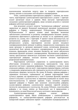 Особливості публічного управління : Навчальний посібник
________________________________________________________________________
153
вдосконалення механізмів захисту прав та інтересів територіальних
громад, органів та посадових осіб місцевого самоврядування.
Отже, адміністративно-територіальна реформа є змінами, що вклю-
чають перетворення адміністративно-територіального устрою і територі-
альної організації влади в державі. Вона виступає територіальною
складовою адміністративної реформи, якщо останню розуміти в значенні
реформи публічної адміністрації.
Для розумінні сутності поняття "муніципальна реформа" доцільно
звернутися до проекту Концепції національної програми муніципальної
реформи в Україні, запропонованої П.Біленчуком, В.Кравченком,
М.Підмогильним. У проекті цілями даної програми визначено
забезпечення становлення та розвитку самоврядування місцевих громад;,
підвищення ефективності управління на місцях та на державному рівні;
розвиток сіл, селищ, міст і територій. У проекті також наголошується, що
муніципальна реформа включає модернізацію адміністративно-те-
риторіального устрою, перетворення системи органів місцевого
самоврядування рівнів громади та району, перерозподілу повноважень між
цими органами та органами виконавчої влади, оптимізацію фінансово-
економічної бази органів місцевого самоврядування та міжбюджетних
відносин, формування дієвих місцевих бюджетів, які здатні забезпечити
виконання функцій місцевого самоврядування. Муніципальна реформа у
такому представленні виявляється складовою частиною адміністративно-
територіальної реформи, оскільки включає питання територіальної
реорганізації виконавчої влади.
Перетворення публічного управління та адміністрування мають
обов’язково втілюватися у відповідному законодавстві, тому вони
органічно пов’язані з правовою реформою. Така реформа є одним із видів
соціальних реформ, змістом якої є перетворення правової форми, пов'язане
з утворенням, реорганізацією або ліквідацією інститутів публічної влади та
відповідних правових інститутів. На думку В.Лемака, правова реформа є
державною політикою, спрямованою на правові перетворення самої
сутності держави, що проявляється у зміні її основних функцій, правових
основ її стосунків з суспільством та окремими індивідами на основі засад
конституціоналізму й правової держави. Серед основних напрямів
правової реформи в Україні ним зазначені: конституційна реформа;
судово-правова реформа; удосконалення правових гарантій розвитку
інститутів громадянського суспільства. На думку В.Кампо, конституційна
реформа є не тільки зміною до Конституції, але й приведенням у
відповідність до нової Конституції всього поточного законодавства.
Адміністративно-правова реформа означає реформу
адміністративного права. Щодо співвідношення з адміністративною
реформою, то адміністративно-правова реформа розглядається як
конкретний напрям здійснення першої з відповідним підпорядкуванням її
 