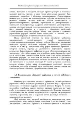 Особливості публічного управління : Навчальний посібник
________________________________________________________________________
154
завдань. Виходячи з наведених поглядів, правова реформа є змінами у
правовій системі, частина з яких може стосуватися правової бази
державного управління і місцевого самоврядування. Судово-правова
реформа розглядається як різновид правової реформи, складова політики
розвитку правової системи. комплекс заходів законодавчого та
організаційно-правового характеру, спрямованих на демократизацію і
підвищення якості правосуддя у державі. Конституційна, адміністративно-
правова таі судово-правова реформи виступають компонентами, з одного
боку, правової реформи, а з другого – відповідно, політичної,
адміністративної та судової реформ. Згідно з цим, правова та державно-
управлінські реформи певною мірою співпадають за змістом, але з
великого кола проблем не перетинаються між собою.
Щодо політичної реформи, то вона передбачає здійснення
парламентської, адміністративної, судової, прокурорської,
адміністративно-територіальної та інших реформ. Нагадаємо, що основні
положення проекту політичної реформи, ініційованої Президентом
України ще в 2003 р., передбачали зміну форми державного правління і
виборчої системи, перехід до двопалатного парламенту, надання
результатам Всеукраїнського референдуму сили обов’язкових рішень, що
мають пряму дію, зміну деяких конституційних засад діяльності судової
влади та місцевого самоврядування. Разом з тим, існує вузьке розуміння
політичної реформи, що базується на розгляді політики та публічного
управління як відносно самостійних, але тісно пов’язаних між собою сфер,
які перебувають у постійній взаємодії. У такому розумінні політична
реформа означає зміни засад функціонування політичної системи
суспільства, передусім державної влади та місцевого самоврядування, що
часто потребують здійснення у формі конституційних змін.
4.2. Удосконалення діяльності керівника в системі публічного
управління.
Проблему удосконалення діяльності керівника в системі публічного
управління завжди необхідно розглядати у взаємозв’язку з проблемою
формування ефективної кадрової політики держави. Навряд чи можна
професійно розроблену кадрову політику держави реалізувати за участі
слабо підготовлених, недосвідчених керівних кадрів. Причому зазначений
взаємозв’язок має як прямий (кадрова політика держави  формування
інституту керівників), так і зворотний вплив (інститут керівників 
кадрова політика держави).
Далі виділено низку моделей, що фактично характеризують умови
праці керівника в сис темі публічного управління. В цих моделях об’єктом
дослідження є діяльність керівника, а основним процесом і предметом
 