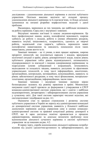 Особливості публічного управління : Навчальний посібник
________________________________________________________________________
155
дослідження - удосконалення діяльності керівника в системі публічного
управління. Оскільки важливо виділити всі складові процесу
удосконалення діяльності керівника та їх взаємозв’язки, то більш детально
зупинимося на питанні розробки морфологічних моделей з даної
проблеми.
Насамперед, звернемося до тих чинників, що найбільше впливають
на роботу керівника. Серед них є внутрішні і зовнішні.
Внутрішні чинники пов’язані із власне людиною-керівником. Це
його професіональні знання, досвід, психофізичні можливості, зокрема
здібність до роботи з людьми, роботи в умовах обмежених ресурсів,
наявність інтуїції, ініціативність, толерантність, здатність до творчої
роботи, задовільний стан здоров’я, здібність переносити важкі
психофізичні навантаження та швидкість поновлення після таких
навантажень, умови життя та ін.
Зовнішні чинники – це ті умови, в яких працює керівник, зокрема
пріоритет цінностей, що поділяються народом і владою, врахування
політичної ситуації в країні, рівень демократичності влади, власне рівень
публічного управління тобто рівень відповідальності, оптимальність
підпорядкованості та взаємодії з іншими однорівневими керівниками та
підрозділами (умови субординації і координації), інтенсивність
надходження та складність завдань, наявність доступних та ефективних
управлінських технологій, в тому числі інформаційних, аналітичних,
організаційних, контрольних, мотиваційних, комунікаційних, наявність та
рівень забезпеченості ресурсами, в тому числі фінансовими, матеріально-
технічними, організаційними, інформаційними, часом тощо.
Зовнішні чинники і внутрішні чинники значною мірою
безпосередньо залежать від режиму правління в країні. Монопольне
панування однієї партії призвело до формування і утвердження в СРСР
командно-адміністративної системи управління, що є однією з найбільш
недемократичних, авторитарних і забюрократизованих систем управління
у сучасному світі. Для такої системи характерні численні недоліки, які
систематизовані і відображені на рис. 4.1.
Оцінюючи стан та процеси становлення і розвитку системи
публічного управління в Україні як перехід від адміністративно-командної
до демократичної системи управління, наявність у більшості найбільш
досвідчених керівників досвіду управління саме в умовах командно-
адміністративної системи та правової комунізації режиму демократії в
СРСР, що й зараз достатньо помітно проявляється в процесах
державотворення, вважаємо за доцільне визначити проблемне поле
вдосконалення діяльності сучасного керівника в системі публічного
управління як це показано на рис. 4.2.
В першу чергу, спроба вдосконалення діяльності керівника потребує
відмови від усього ідеологічно-рутинного та забюрократизованого, що
 