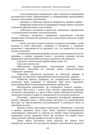 Особливості публічного управління : Навчальний посібник
________________________________________________________________________
160
 чітке розмежування повноважень, прав і обов'язків співробітників
(встановлення чітких субординаційних та координаційних організаційних
відносин, виключення дублювання);
 прозорість у здійсненні діяльності (відкритість, пріоритет права);
 професійна компетентність працівників (знання справи, володіння
сучасними управлінськими технологіями);
 стабільність положення (стратегічне планування, передбачення
та попередження можливих наслідків ризиків);
 соціальна захищеність працівників (максимально можливе
використання можливостей організації для задоволення соціальних потреб
працівників);
 висока культура ділових відносин (створення атмосфери єдиної
команди в самій організації, підтримка її авторитету у зовнішніх
відносинах з партнерами як по вертикалі, так і по горизонталі системи
владних відносин);
логічним продовженням розробки моделей удосконалення діяльності
керівника в органах державної влади є виділення основних методів
формування адміністративної культури, адекватних цій діяльності.
Сукупність таких методів запропонована на рис. 4.5.
Серед цих методів такі.
Накопичення, впровадження, стимулювання освоєння нових
управлінських технологій, що підвищує рівень інструментального
“озброєння” керівника.
Управління персоналом відповідно до цінностей держави та
організації, що забезпечує гармонійний розвиток організації і держави.
Особистий приклад керівників, що дотримуються прийнятих в
організації норм поведінки, її цінностей. Цей метод передбачає
високопрофесійний та високоморальний рівень керівництва
Вмотивування працівників, що підтримують цінності держави і
організації. Цей метод, з одного боку, реалізує управлінську функцію
мотивації в організаціях, а, з другого боку, сприяє стабільності організації,
зменшенню плинності кадрів, їх зацікавленості в її успішній діяльності.
Підготовка, перепідготовка, підвищення кваліфікації працівників
органів державної влади з обов’язковим наголосом на адміністративну
культуру, що забезпечуватиме відслідковування її досягнутого рівня та
орієнтацію на нього.
Допомога новим структурним підрозділам і працівникам з адаптації
в органах державної влади. Існує навіть практика підпорядкування
новостворених підрозділів та структур на певний термін безпосередньо
керівництву органу державної влади. Це застерігає від спроби інших
підрозділів або структур перебрати на себе їх функції.
Таким чином, розглянуто низку моделей, які можуть бути
використані як базові для дослідження проблем удосконалення діяльності
 
