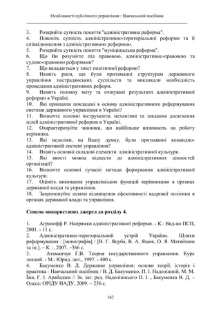Особливості публічного управління : Навчальний посібник
________________________________________________________________________
162
3. Розкрийте сутність поняття "адміністративна реформа".
4. Поясніть сутність адміністративно-територіальної реформи та її
співвідношення з адміністративною реформою.
5. Розкрийте сутність поняття "муніципальна реформа".
6. Що Ви розумієте під правовою, адміністративно-правовою та
судово-правовою реформами?
7. Що вкладається у зміст політичної реформи?
8. Назвіть риси, що були притаманні структурам державного
управління пострадянських суспільств та викликали необхідність
проведення адміністративних реформ.
9. Назвіть головну мету та очікувані результати адміністративної
реформи в Україні.
10. Які принципи покладені в основу адміністративного реформування
системи державного управління в Україні?
11. Визначте основні інструменти, механізми та завдання досягнення
цілей адміністративної реформи в Україні.
12. Охарактеризуйте чинники, що найбільше впливають на роботу
керівника.
13. Які недоліки, на Вашу думку, були притаманні командно-
адміністративній системі управління?
14. Назвіть основні складові елементи адміністративної культури.
15. Які якості можна віднести до адміністративних цінностей
організації?
16. Визначте основні сучасні методи формування адміністративної
культури.
17. Оцініть виконання управлінських функцій керівниками в органах
державної влади та управління.
18. Запропонуйте шляхи підвищення ефективності кадрової політики в
органах державної влади та управління.
Список використаних джерел до розділу 4.
1. Агранофф Р. Напрямки адміністративної реформи. - К.: Вид-во ПСП,
2001. - 11 с.
2. Адміністративно-територіальний устрій України. Шляхи
реформування : [монографія] / [В. Г. Яцуба, В. А. Яцюк, О. Я. Матвіїшин
та ін.]. – К. :, 2007. –366 с.
3. Атаманчук Г.В. Теория государственного управления. Курс
лекций. - М.: Юрид. лит., 1997. - 400 с.
4. Бакуменко В. Д. Державне управління: основи теорії, історія і
практика : Навчальний посібник / В. Д. Бакуменко, П. І. Надолішній, М. М.
Їжа, Г. І. Арабаджи // За. заг. ред. Надолішнього П. І. , Бакуменка В. Д. –
Одеса: ОРІДУ НАДУ, 2009. – 256 с.
 
