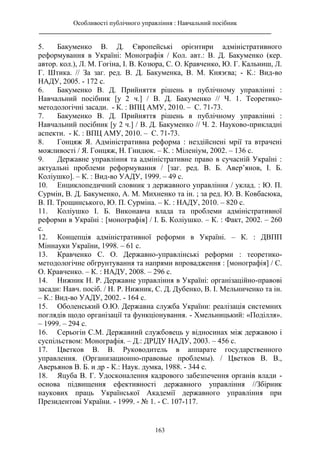 Особливості публічного управління : Навчальний посібник
________________________________________________________________________
163
5. Бакуменко В. Д. Європейські орієнтири адміністративного
реформування в Україні: Монографія / Кол. авт.: В. Д. Бакуменко (кер.
автор. кол.), Л. М. Гогіна, І. В. Козюра, С. О. Кравченко, Ю. Г. Кальниш, Л.
Г. Штика. // За заг. ред. В. Д. Бакуменка, В. М. Князєва; - К.: Вид-во
НАДУ, 2005. - 172 с.
6. Бакуменко В. Д. Прийняття рішень в публічному управлінні :
Навчальний посібник [у 2 ч.] / В. Д. Бакуменко // Ч. 1. Теоретико-
методологічні засади. - К. : ВПЦ АМУ, 2010. – С. 71-73.
7. Бакуменко В. Д. Прийняття рішень в публічному управлінні :
Навчальний посібник [у 2 ч.] / В. Д. Бакуменко // Ч. 2. Науково-прикладні
аспекти. - К. : ВПЦ АМУ, 2010. – С. 71-73.
8. Гонцяж Я. Адміністративна реформа : нездійснені мрії та втрачені
можливості / Я. Гонцяж, Н. Гнидюк. – К. : Міленіум, 2002. – 136 с.
9. Державне управління та адміністративне право в сучасній Україні :
актуальні проблеми реформування / [заг. ред. В. Б. Авер’янов, І. Б.
Коліушко]. – К. : Вид-во УАДУ, 1999. – 49 с.
10. Енциклопедичний словник з державного управління / уклад. : Ю. П.
Сурмін, В. Д. Бакуменко, А. М. Михненко та ін. ; за ред. Ю. В. Ковбасюка,
В. П. Трощинського, Ю. П. Сурміна. – К. : НАДУ, 2010. – 820 с.
11. Коліушко І. Б. Виконавча влада та проблеми адміністративної
реформи в Україні : [монографія] / І. Б. Коліушко. – К. : Факт, 2002. – 260
с.
12. Концепція адміністративної реформи в Україні. – К. : ДВПП
Міннауки України, 1998. – 61 с.
13. Кравченко С. О. Державно-управлінські реформи : теоретико-
методологічне обгрунтування та напрями впровадження : [монографія] / С.
О. Кравченко. – К. : НАДУ, 2008. – 296 с.
14. Нижник Н. Р. Державне управління в Україні: організаційно-правові
засади: Навч. посіб. / Н. Р. Нижник, С. Д. Дубенко, В. І. Мельниченко та ін.
– К.: Вид-во УАДУ, 2002. - 164 с.
15. Оболенський О.Ю. Державна служба України: реалізація системних
поглядів щодо організації та функціонування. - Хмельницький: «Поділля».
– 1999. – 294 с.
16. Серьогін С.М. Державний службовець у відносинах між державою і
суспільством: Монографія. – Д.: ДРІДУ НАДУ, 2003. – 456 с.
17. Цветков В. В. Руководитель в аппарате государственного
управления. (Организационно-правовые проблемы). / Цветков В. В.,
Аверьянов В. Б. и др - К.: Наук. думка, 1988. - 344 с.
18. Яцуба В. Г. Удосконалення кадрового забезпечення органів влади -
основа підвищення ефективності державного управління //Збірник
наукових праць Української Академії державного управління при
Президентові України. - 1999. - № 1. - С. 107-117.
 