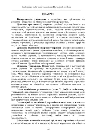 Особливості публічного управління : Навчальний посібник
________________________________________________________________________
164
ТЕЗАУРУС
Випереджаюче управління - управління, яке орієнтоване на
розвиток і спирається на прогнозно-аналітичні розрахунки.
Державна програма – 1) документ з реалізації державної політики в
межах певної стратегії вирішення найважливіших соціально-економічних,
екологічних, науково-технічних, інших проблем загальнодержавного
значення, який включає комплекс взаємопов’язаних пріоритетних заходів
та завдань, спрямований на досягнення конкретних кінцевих цілей,
погоджених за термінами їх реалізації та складом виконавців; 2)
узгоджений план дій уряду на визначений термін (як правило середньо або
коротко строковий) з реалізації державної політики у певній сфері чи
галузі суспільних відносин
Державне будівництво (державотворення) - охоплює визначення і
правове закріплення: форми державного правління; політичного режиму;
державного (адміністративно-територіального) устрою; місії, основних
цілей і функцій держави, їх пріоритетності; розподілу повноважень між
гілками, вищими та центральними органами державної влади; структури
органів державної влади відповідно до основних функцій держави;
корекції завдань і функцій органів державної влади;
Державне управління. Практичний, організуючий і регулюючий
вплив держави на суспільну життєдіяльність людей з метою її
упорядкування, зберігання або перетворення, що спирається на її владну
силу. Макс Вебер визначив державне управління як конкретний вид
діяльності щодо здійснення державної влади, який має функціональну та
компетенційну специфіку, що відрізняє її від інших видів та форм
реалізації державної влади. В енциклопедії Britanika державне управління
охарактеризоване як діяльність, що включає здійснення політики та
програм урядів.
Закон необхідного різноманіття (закон У. Ешбі) в соціальному
управлінні - для ефективного управління суб'єкт управління повинен мати
різноманітність не менше об'єкта управління. Іншими словами, суб'єкт
управління повинен досконало знати, що відбувається в об'єкті управління,
щоб обґрунтовано керувати ним.
Закономірність циклічності управління в соціальних системах –
проявляється у циклах управління, що є такими, які повторюється (цикли
змінюються один за одним), безперервними (завершується один і
починається інший цикл), стійкими (схема циклу управління не
змінюється) та необхідним (немає іншого способу цілеспрямованого
управління в соціальних системах), тобто мають всі ознаки
закономірності..
Міжрівнева взаємодія в системі публічного управління - будь-які
суспільні відносини та дії в системі публічного управління між собою, а
 