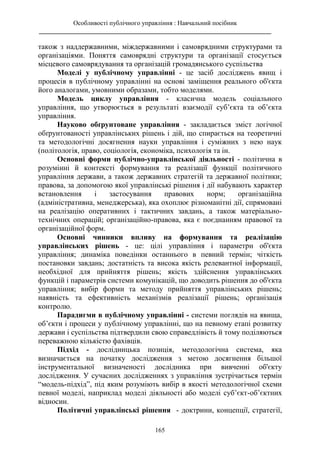 Особливості публічного управління : Навчальний посібник
________________________________________________________________________
165
також з наддержавними, міждержавними і самоврядними структурами та
організаціями. Поняття самоврядні структури та організації стосується
місцевого самоврядування та організацій громадянського суспільства
Моделі у публічному управлінні - це засіб досліджень явищ і
процесів в публічному управлінні на основі заміщення реального об'єкта
його аналогами, умовними образами, тобто моделями.
Модель циклу управління - класична модель соціального
управління, що утворюється в результаті взаємодії суб’єкта та об’єкта
управління.
Науково обґрунтоване управління - закладається зміст логічної
обґрунтованості управлінських рішень і дій, що спирається на теоретичні
та методологічні досягнення науки управління і суміжних з нею наук
(політологія, право, соціологія, економіка, психологія та ін.
Основні форми публічно-управлінської діяльності - політична в
розумінні й контексті формування та реалізації функції політичного
управління держави, а також державних стратегій та державної політики;
правова, за допомогою якої управлінські рішення і дії набувають характер
встановлення і застосування правових норм; організаційна
(адміністративна, менеджерська), яка охоплює різноманітні дії, спрямовані
на реалізацію оперативних і тактичних завдань, а також матеріально-
технічних операцій; організаційно-правова, яка є поєднанням правової та
організаційної форм.
Основні чинники впливу на формування та реалізацію
управлінських рішень - це: цілі управління і параметри об'єкта
управління; динаміка поведінки останнього в певний термін; чіткість
постановки завдань; достатність та висока якість релевантної інформації,
необхідної для прийняття рішень; якість здійснення управлінських
функцій і параметрів системи комунікацій, що доводить рішення до об'єкта
управління; вибір форми та методу прийняття управлінських рішень;
наявність та ефективність механізмів реалізації рішень; організація
контролю.
Парадигми в публічному управлінні - системи поглядів на явища,
об’єкти і процеси у публічному управлінні, що на певному етапі розвитку
держави і суспільства підтвердили свою справедлівість й тому поділяються
переважною кількістю фахівців.
Підхід - дослідницька позиція, методологічна система, яка
визначається на початку дослідження з метою досягнення більшої
інструментальної визначеності дослідника при вивченні об'єкту
дослідження. У сучасних дослідженнях з управління зустрічається термін
“модель-підхід”, під яким розуміють вибір в якості методологічної схеми
певної моделі, наприклад моделі діяльності або моделі суб’єкт-об’єктних
відносин.
Політичні управлінські рішення - доктрини, концепції, стратегії,
 