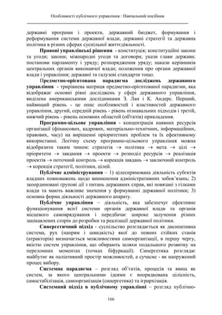 Особливості публічного управління : Навчальний посібник
________________________________________________________________________
166
державні програми і проекти, державний бюджет, формування і
реформування системи державної влади, державні стратегії та державна
політика в різних сферах суспільної життєдіяльності.
Правові управлінські рішення - конституція; конституційні закони
та угоди; закони; міжнародні угоди та договори; укази глави держави;
постанови парламенту і уряду; розпорядження уряду; накази керівників
центральних органів виконавчої влади; положення про органи державної
влади і управління; державні та галузеві стандарти тощо.
Предметно-орієнтована парадигма досліджень державного
управління - трирівнева матриця предметно-орієнтованої парадигми, яка
відображає основні рівні досліджень у сфері державного управління,
виділена американськими дослідниками З. Лан і К. Андерс. Перший,
найвищий рівень - це опис особливостей і властивостей державного
управління, другий, середній рівень - рівень пізнавальних підходів і третій,
нижчий рівень - рівень основних областей (об'єктів) прикладення.
Програмно-цільове управління - концентрація наявних ресурсів
організації (фінансових, кадрових, матеріально-технічних, інформаційних,
правових, часу) на вирішенні пріоритетних проблем та їх ефективному
використанні. Логічну схему програмно-цільового управління можна
відобразити таким чином: стратегія  політика  мета  цілі 
пріоритети  завдання  проекти  розподіл ресурсів  реалізація
проектів  поточний контроль  корекція завдань  заключний контроль
 корекція стратегії, політики, цілей.
Публічне адміністрування – 1) цілеспрямована діяльність субєктів
владних повноважень щодо виникнення адміністративних зобов’язань; 2)
зкоординовані групові дії з питань державних справ, які повязані з гілками
влади та мають важливе значення у формуванні державної політики; 3)
основна форма діяльності державного апарату.
Публічне управління – діяльність, яка забезпечує ефективне
функціонування всієї системи органів державної влади та органів
місцевого самоврядування і передбачає широке залучення різних
зацікавлених сторін до розробки та реалізації державної політики.
Синергетичний підхід - суспільство розглядається як дисипативна
система, рух (напрям і швидкість) якої до певних стійких станів
(атракторів) визначається можливостями самоорганізації, в першу чергу,
якістю систем управління, що обирають шляхи подальшого розвитку на
переломних моментах (точках біфуркації). Синергетика розглядає
майбутнє як паліативний простір можливостей, а сучасне - як напружений
процес вибору.
Системна парадигма – розгляд об’єктів, процесів та явищ як
систем, за якого центральними ідеями є впорядкована цілісність,
самостабілізація, самоорганізація (синергетика) та ієрархізація.
Системний підхід в публічному управлінні – розгляд публічно-
 