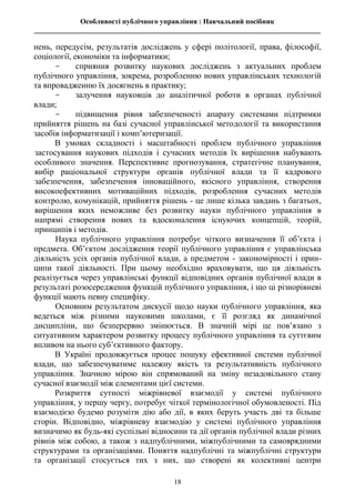 Особливості публічного управління : Навчальний посібник
________________________________________________________________________________
18
нень, передусім, результатів досліджень у сфері політології, права, філософії,
соціології, економіки та інформатики;
- сприяння розвитку наукових досліджень з актуальних проблем
публічного управління, зокрема, розробленню нових управлінських технологій
та впровадженню їх досягнень в практику;
- залучення науковців до аналітичної роботи в органах публічної
влади;
- підвищення рівня забезпеченості апарату системами підтримки
прийняття рішень на базі сучасної управлінської методології та використання
засобів інформатизації і комп’ютеризації.
В умовах складності і масштабності проблем публічного управління
застосування наукових підходів і сучасних методів їх вирішення набувають
особливого значення. Перспективне прогнозування, стратегічне планування,
вибір раціональної структури органів публічної влади та її кадрового
забезпечення, забезпечення інноваційного, якісного управління, створення
високоефективних мотиваційних підходів, розроблення сучасних методів
контролю, комунікацій, прийняття рішень - це лише кілька завдань з багатьох,
вирішення яких неможливе без розвитку науки публічного управління в
напрямі створення нових та вдосконалення існуючих концепцій, теорій,
принципів і методів.
Наука публічного управління потребує чіткого визначення її об’єкта і
предмета. Об’єктом дослідження теорії публічного управління є управлінська
діяльність усіх органів публічної влади, а предметом - закономірності і прин-
ципи такої діяльності. При цьому необхідно враховувати, що ця діяльність
реалізується через управлінські функції відповідних органів публічної влади в
результаті розосередження функцій публічного управління, і що ці різнорівневі
функції мають певну специфіку.
Основним результатом дискусії щодо науки публічного управління, яка
ведеться між різними науковими школами, є її розгляд як динамічної
дисципліни, що безперервно змінюється. В значній мірі це пов’язано з
ситуативним характером розвитку процесу публічного управління та суттєвим
впливом на нього суб’єктивного фактору.
В Україні продовжується процес пошуку ефективної системи публічної
влади, що забезпечуватиме належну якість та результативність публічного
управління. Значною мірою він спрямований на зміну незадовільного стану
сучасної взаємодії між елементами цієї системи.
Розкриття сутності міжрівневої взаємодії у системі публічного
управління, у першу чергу, потребує чіткої термінологічної обумовленості. Під
взаємодією будемо розуміти дію або дії, в яких беруть участь дві та більше
сторін. Відповідно, міжрівневу взаємодію у системі публічного управління
визначимо як будь-які суспільні відносини та дії органів публічної влади різних
рівнів між собою, а також з надпублічними, міжпублічними та самоврядними
структурами та організаціями. Поняття надпублічні та міжпублічні структури
та організації стосується тих з них, що створені як колективні центри
 