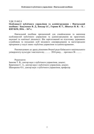 Особливості публічного управління : Навчальний посібник
________________________________________________________________________________
2
УДК 35.002.8
Особливості публічного управління та адміністрування : Навчальний
посібник / Бакуменко В. Д., Бондар І.С., Горник В. Г., Шпачук В. В. – К. :
КНУКіМ, 2016. – 167 с.
Навчальний посібник призначений для ознайомлення та вивчення
особливостей публічного управління та адміністроування як практичної,
наукової та освітньої діяльності. Він зорієнтований на підготовку державних
службовців та посадових осіб місцевого самоврядування за магістерською
програмою у галузі знань «публічне управління та адміністрування».
Рекомендовано до друку рішенням Вченої ради Київського національного
університету культури і мистецтв від …….. 2016 року, . . протокол № …..…
Рецензенти:
Іванова Т. В., доктор наук з публічного управління, доцент;
Кравченко С. А., доктор наук з публічного управління, доцент;
Шапоренко О.І., доктор наук з публічного управління, професор.
 