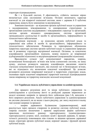 Особливості публічного управління : Навчальний посібник
________________________________________________________________________________
20
структури підпорядкування.
Як і в будь-якій системі, її ефективність, стійкість значною мірою
визначається саме системними зв’язками. Останні визначають характер
взаємодії та для відкритої соціальної системи, якою є держава й її публічне
управління, можуть бути зовнішніми та внутрішніми.
Зовнішня взаємодія – це відносини органів публічної влади та управління
з наддержавними, міждержавними та самоврядними структурами та
організаціями (система наддержавних і міждержавних структур та організацій;
система органів місцевого самоврядування; система організацій
громадянського суспільства) й засоби їх організаційного, інформаційного та
технологічного забезпечення.
Внутрішня взаємодія – це відносини органів публічної влади та
управління між собою й засоби їх організаційного, інформаційного та
технологічного забезпечення. Розвинена та територіально обумовлена
ієрархічна структура системи органів публічної влади та управління природно
має й розвинену структуру внутрішньої взаємодії. Останню, за класичною
класифікацією організаційних відносин, можна віднести до міжрівневої
(субординаційні відносини) та внутрішньорівневої (координаційні відносини).
Враховуючи сучасні ідеї комунікативної парадигми, зокрема,
встановлення безпосередніх зв’язків між всіма елементами системи, на нашу
думку, доцільно розвинути наведену класифікацію введенням поняття
«загально комунікативної взаємодії», яка охоплює всі ті безпосередні зв’язки,
які не підпадають під визначення класичної класифікації. Це дозволяє
розширити розуміння міжрівневої взаємодії в ієрархічних структурах влади,
охопивши окрім класичної міжрівневої ієрархічної взаємодії підпорядкування
також міжрівневу не ієрархічну взаємодію загальної комунікації.
1.4. Українська модель публічного управління та адміністрування.
Для кращого розуміння ролі та місця публічного управління та
адміністрування в суспільному житті та розбудові держави звернемося до
моделі основних напрямів та процесів його здійснення (рис.1.4), виходячи з
його широкого розуміння. Аналіз публічного управління та адиміністрування
як системи діяльності, як це видно з цього рисунку, дає змогу виділити в ньому
такі основні напрями та процеси:
- напрям державного будівництва (державотворення), який
реалізується через процеси створення та розвитку системи публічної влади,
зокрема охоплює визначення і правове закріплення: форми публічного
правління; політичного режиму; територіального (адміністративно-
територіального) устрою; місії, основних цілей і функцій держави, їх пріори-
тетності; розподілу повноважень між гілками та вищими органами державної
влади; структури органів публічної влади; корекції завдань і функцій органів
публічної влади;
 