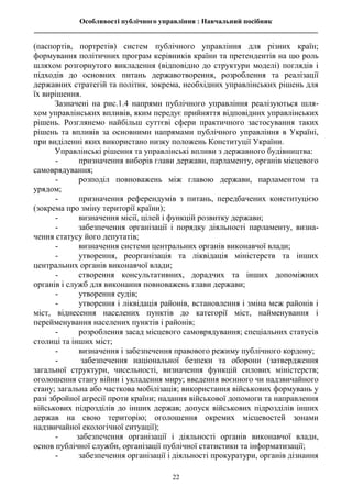 Особливості публічного управління : Навчальний посібник
________________________________________________________________________________
22
(паспортів, портретів) систем публічного управління для різних країн;
формування політичних програм керівників країни та претендентів на цю роль
шляхом розгорнутого викладення (відповідно до структури моделі) поглядів і
підходів до основних питань державотворення, розроблення та реалізації
державних стратегій та політик, зокрема, необхідних управлінських рішень для
їх вирішення.
Зазначені на рис.1.4 напрями публічного управління реалізуються шля-
хом управлінських впливів, яким передує прийняття відповідних управлінських
рішень. Розглянемо найбільш суттєві сфери практичного застосування таких
рішень та впливів за основними напрямами публічного управління в Україні,
при виділенні яких використано низку положень Конституції України.
Управлінські рішення та управлінські впливи з державного будівництва:
- призначення виборів глави держави, парламенту, органів місцевого
самоврядування;
- розподіл повноважень між главою держави, парламентом та
урядом;
- призначення референдумів з питань, передбачених конституцією
(зокрема про зміну території країни);
- визначення місії, цілей і функцій розвитку держави;
- забезпечення організації і порядку діяльності парламенту, визна-
чення статусу його депутатів;
- визначення системи центральних органів виконавчої влади;
- утворення, реорганізація та ліквідація міністерств та інших
центральних органів виконавчої влади;
- створення консультативних, дорадчих та інших допоміжних
органів і служб для виконання повноважень глави держави;
- утворення судів;
- утворення і ліквідація районів, встановлення і зміна меж районів і
міст, віднесення населених пунктів до категорії міст, найменування і
перейменування населених пунктів і районів;
- розроблення засад місцевого самоврядування; спеціальних статусів
столиці та інших міст;
- визначення і забезпечення правового режиму публічного кордону;
- забезпечення національної безпеки та оборони (затвердження
загальної структури, чисельності, визначення функцій силових міністерств;
оголошення стану війни і укладення миру; введення воєнного чи надзвичайного
стану; загальна або часткова мобілізація; використання військових формувань у
разі збройної агресії проти країни; надання військової допомоги та направлення
військових підрозділів до інших держав; допуск військових підрозділів інших
держав на свою територію; оголошення окремих місцевостей зонами
надзвичайної екологічної ситуації);
- забезпечення організації і діяльності органів виконавчої влади,
основ публічної служби, організації публічної статистики та інформатизації;
- забезпечення організації і діяльності прокуратури, органів дізнання
 