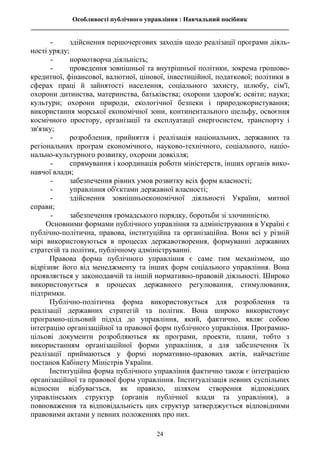 Особливості публічного управління : Навчальний посібник
________________________________________________________________________________
24
- здійснення першочергових заходів щодо реалізації програми діяль-
ності уряду;
- нормотворча діяльність;
- проведення зовнішньої та внутрішньої політики, зокрема грошово-
кредитної, фінансової, валютної, цінової, інвестиційної, податкової; політики в
сферах праці й зайнятості населення, соціального захисту, шлюбу, сім'ї,
охорони дитинства, материнства, батьківства; охорони здоров'я; освіти; науки;
культури; охорони природи, екологічної безпеки і природокористування;
використання морської економічної зони, континентального шельфу, освоєння
космічного простору, організації та експлуатації енергосистем, транспорту і
зв'язку;
- розроблення, прийняття і реалізація національних, державних та
регіональних програм економічного, науково-технічного, соціального, націо-
нально-культурного розвитку, охорони довкілля;
- спрямування і координація роботи міністерств, інших органів вико-
навчої влади;
- забезпечення рівних умов розвитку всіх форм власності;
- управління об'єктами державної власності;
- здійснення зовнішньоекономічної діяльності України, митної
справи;
- забезпечення громадського порядку, боротьби зі злочинністю.
Основними формами публічного управління та адміністрування в Україні є
публічно-політична, правова, інституційна та організаційна. Вони всі у різній
мірі використовуються в процесах державотворення, формуванні державних
стратегій та політик, публічному адмініструванні.
Правова форма публічного управління є саме тим механізмом, що
відрізняє його від менеджменту та інших форм соціального управління. Вона
проявляється у законодавчій та іншій нормативно-правовій діяльності. Широко
використовується в процесах державного регулювання, стимулювання,
підтримки.
Публічно-політична форма використовується для розроблення та
реалізації державних стратегій та політик. Вона широко використовує
програмно-цільовий підхід до управління, який, фактично, являє собою
інтеграцію організаційної та правової форм публічного управління. Програмно-
цільові документи розробляються як програми, проекти, плани, тобто з
використанням організаційної форми управління, а для забезпечення їх
реалізації приймаються у формі нормативно-правових актів, найчастіше
постанов Кабінету Міністрів України.
Інституційна форма публічного управління фактично також є інтеграцією
організаційної та правової форм управління. Інституалізація певних суспільних
відносин відбувається, як правило, шляхом створення відповідних
управлінських структур (органів публічної влади та управління), а
повноваження та відповідальність цих структур затверджується відповідними
правовими актами у певних положеннях про них.
 