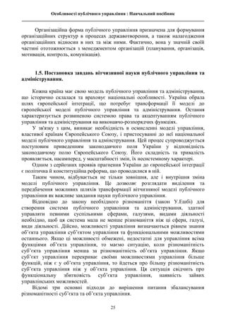 Особливості публічного управління : Навчальний посібник
________________________________________________________________________________
25
Організаційна форма публічного управління призначена для формування
організаційних структур в процесах державотворення, а також налагодження
організаційних відносин в них та між ними. Фактично, вона у значній своїй
частині ототожнюється з менеджментом організацій (планування, організація,
мотивація, контроль, комунікація).
1.5. Постановка завдань вітчизняної науки публічного управління та
адміністрування.
Кожна країна має свою модель публічного управління та адміністрування,
що історично склалася та враховує національні особливості. Україна обрала
шлях європейської інтеграції, що потребує трансформації її моделі до
європейської моделі публічного управління та адміністрування. Остання
характеризується розвиненою системою права та акцентуванням публічного
управління та адміністрування на виконавчо-розпорядчих функціях.
У зв'язку з цим, виникає необхідність в осмисленні моделі управління,
властивої країнам Європейського Союзу, і пристосуванні до неї національної
моделі публічного управління та адмінстрування. Цей процес супроводжується
поступовим приведенням законодавчого поля України у відповідність
законодавчому полю Європейського Союзу. Його складність та тривалість
проявляється, насамперед, у масштабності змін, їх несистемному характері.
Одним з серйозних проявів прагнення України до європейської інтеграції
є політична й конституційна реформа, що проводилися в ній.
Таким чином, відбувається не тільки зовнішня, але і внутрішня зміна
моделі публічного управління. Це дозволяє розглядати виділення та
передбачення можливих шляхів трансформації вітчизняної моделі публічного
управління як важливе завдання науки публічного управління.
Відповідно до закону необхідного різноманіття (закон У.Ешбі) для
створення системи публічного управління та адміністрування, здатної
управляти певними суспільними сферами, галузями, видами діяльності
необхідно, щоб ця система мала не менше різноманіття ніж ці сфери, галузі,
види діяльності. Дійсно, можливості управління визначаються рівнем знання
об’єкта управління суб’єктом управління та функціональними можливостями
останнього. Якщо ці можливості обмежені, недостатні для управління всіма
функціями об’єкта управління, то маємо ситуацію, коли різноманітність
суб’єкта управління менша за різноманітність об’єкта управління. Якщо
суб’єкт управління перекриває своїми можливостями управління більше
функцій, ніж є у об’єкта управління, то йдеться про більшу різноманітність
суб’єкта управління ніж у об’єкта управління. Ця ситуація свідчить про
функціональну збитковість суб’єкта управління, наявність зайвих
управлінських можливостей.
Відомі три основні підходи до вирішення питання збалансування
різноманітності суб’єкта та об’єкта управління.
 