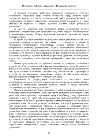 Особливості публічного управління : Навчальний посібник
________________________________________________________________________________
26
За першим підходом необхідно підвищити різноманіття суб’єктів
публічного управління щодо певних суспільних сфер, галузей, видів
діяльності, зокрема шляхом їх деконцентрації, тобто розподілу функцій та
повноважень по рівнях управління. Наприклад, низка міністерств, а також
Національне агентства з питань публічної служби мають регіональні
управління.
За другим підходом слід підвищити рівень різноманіття об’єкта
управління, зокрема методами децентралізації, тобто передачі частки функцій
і повноважень самому об’єкту управління, наприклад органам місцевого
самоврядування.
За третім підходом необхідно підвищувати рівень різноманіття суб’єктів
управління шляхом підвищення ефективності їх діяльності, а, відтак, й
збільшення управлінських можливостей, зокрема завдяки добору та
професійного розвитку управлінських кадрів, вдосконалення інноваційної
підготовки, перепідготовки і підвищення кваліфікації публічних службовців та
посадових осіб місцевого самоврядування на фоні безперервного ефективного
наукового супроводу процесів публічного розвитку (форсайт, прогнозування,
стртаегічне планування, моделювання, експеримент, аналітика, оцінювання
тощо).
Маємо дуже непрості для реалізації вимоги до створення політично і
економічно конкурентноздатної в умовах Європейського Союзу (з достатнім
рівнем різноманіття) української системи публічного управління, оскільки вона
має бути здатною відповідати європейському законодавству, спрямовувати
суспільство на дотримання європейських цінностей, забезпечити реальну
рівність України в співдружності європейських країн.
Визначення та обґрунтування необхідного та достатнього рівня
різноманіття системи публічного управління як в цілому, так і для її складових
елементів з урахуванням процесів розвитку країни є також важливим
завданням науки публічного управління.
Одним з основних наукових принципів є забезпечення випереджаючого
характеру наукових досліджень, тобто орієнтація досліджень на майбутнє. Саме
реалізація цього принципу перетворює науку в необхідну умову ефективної
практики. В контексті даної роботи це означає, що необхідно передбачувати та
обґрунтовувати не тільки розвиток процесів державотворення, але й процеси
управління ними. Оскільки розвиток суспільства, а відтак й управління ним,
має динамічний і ситуаційний характер, а процеси в суспільстві мають
тенденцію до прискорення, то для системи публічного управління як суб’єкта
управління цими процесами постійно існує необхідність у випереджаючому
рівні управління. Забезпечення такого рівня управління, постановка цілей,
формування засад публічної політики, механізмів її реалізації в усіх напрямах
суспільної діяльності, передбачення відповідних напрямів, завдань, технологій
та необхідних ресурсів, застосування для цього технологій форсайту та
стратегічного планування є одним з важливих завдань науки публічного
управління.
 