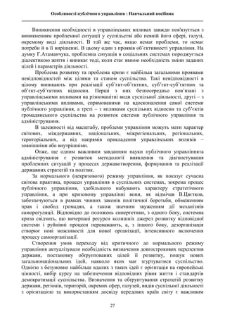 Особливості публічного управління : Навчальний посібник
________________________________________________________________________________
27
Виникнення необхідності в управлінських впливах завжди пов'язується з
виникненням проблемної ситуації у суспільстві або певній його сфері, галузі,
окремому виді діяльності. В той же час, якщо немає проблеми, то немає
потреби й в її вирішенні. В цьому один з проявів об’єктивності управління. На
думку Г.Атаманчука, проблемна ситуація в соціальних системах породжується
діалектикою життя і виникає тоді, коли стає явною необхідність зміни заданих
цілей і параметрів діяльності.
Проблема розвитку та проблема кризи є найбільш загальними проявами
невідповідностей між цілями та станом суспільства. Такі невідповідності в
цілому виникають при реалізації суб’єкт-об’єктних, суб’єкт-суб’єктних та
об’єкт-суб’єктних відносин. Перші з них безпосередньо пов’язані з
управлінськими впливами на різноманітні види суспільної діяльності, другі – з
управлінськими впливами, спрямованими на вдосконалення самої системи
публічного управління, а треті – з впливами суспільних відносин та суб’єктів
громадянського суспільства на розвиток системи публічного управління та
адміністрування.
В залежності від масштабу, проблеми управління можуть мати характер
світових, міждержавних, національних, міжрегіональних, регіональних,
територіальних, а від напрямів прикладення управлінських впливів –
зовнішніми або внутрішніми.
Отже, ще одним важливим завданням науки публічного управліннята
адміністрування є розвиток методології виявлення та діагностування
проблемних ситуацій у процесах державотворення, формування та реалізації
державних стратегій та політик.
За нормального (некризового) режиму управління, як показує сучасна
світова практика, процеси управління в суспільних системах, зокрема процес
публічного управління, здебільшого набувають характеру стратегічного
управління, а при кризовому управлінні вони, як відмічав В.Цвєтков,
забезпечуються в рамках чинних законів політичної боротьби, обмеженням
прав і свобод громадян, а також значним звуженням дії механізмів
саморегуляції. Відповідно до положень синергетики, з одного боку, системна
криза свідчить, що вичерпані ресурси колишніх джерел розвитку відповідної
системи і руйнівні процеси переважають, а, з іншого боку, дезорганізація
створює нові можливості для нової організації, інтенсивного включення
процесу самоорганізації.
Створення умов переходу від критичного до нормального режиму
управління актуалізувало необхідність визначення довгострокових перспектив
держави, постановку обґрунтованих цілей її розвитку, пошук нових
загальнонаціональних ідей, навколо яких має згуртуватися суспільство.
Однією з безумовно найбільш вдалих з таких ідей є орієнтація на європейські
цінності, вибір курсу на забезпечення відповідних рівня життя і стандартів
демократизації суспільства. Визначення та обґрунтування стратегій розвитку
держави, регіонів, територій, окремих сфер, галузей, видів суспільної діяльності
з орієнтацією та використанням досвіду передових країн світу є важливим
 