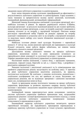 Особливості публічного управління : Навчальний посібник
________________________________________________________________________________
28
завданням науки публічного управління та адміністрування.
Існує низка чинників впливу суспільних трансформацій на ефективність і
результативність публічного управління та адміністрування. Серед основних з
таких чинників за пріоритетністю впливу маємо: ціннісний, політичний,
інноваційний, функціональний, мотиваційний, інформаційний.
Ціннісний чинник безпосередньо пов'язаний з культурою організації, він є
найбільш істотним її рівнем. За виразом українського вченого Е.Шайна,
культура організації - це результат відповідної реакції на дві головні проблеми,
якими опікується кожна організація, а саме: на потребу адаптації і виживання в
певному оточенні та на потребу у внутрішній інтеграції. Оскільки можна
розглядати європейський вибір України як реакцію держави на потребу
адаптації і виживання в сучасному світі та на потребу у внутрішній інтеграції,
то внаслідок такого вибору слід чекати зближення національної культури з
європейською.
Найбільш істотним рівнем такої культури безумовно є європейські
цінності. У той же час, вплив ціннісних орієнтацій, які переважають в культурі
більшої спільноти, може набути форми зобов'язань, які певним чином
обмежують діяльність меншої організації.
Дослідження впливу ціннісного чинника на процеси публічного
управління, визначення шляхів та умов приведення останнього до
європейського рівня демократії та суспільної культури є також важливим для
України завданням науки публічного управління та адміністрування.
Політичний чинник пов'язаний, з одного боку, з процесами отримання,
утримання, передачі влади, боротьби за неї, а, з іншого боку, з розробкою і
реалізацією державної політики.
Чинники політичної і аналітичної доцільності та їх співвідношення при
прийнятті управлінських рішень заслуговують на особливу увагу. У практиці
на рівні публічного управління аналітична доцільність, як правило,
поступається політичній. Це пов'язано з певними політичною, економічною і
соціальною платформами тих сил, які прийшли до влади. Безумовно, що
управлінське рішення, яке не відповідає програмам і ціннісним настановам
таких сил, підтримуватися ними не буде.
Аналіз та врахування впливу політичного чинника на процес публічного
управління, формування та розвиток наукового напряму аналізу публічної
політики є важливим і актуальним завданням науки публічного управління та
адміністрування.
Інноваційний чинник характеризується двома складовими: здатністю
системи публічного управління приймати принципово нові, нетрадиційні
управлінські рішення з позиції функціонально-технологічного підходу, а також
здатністю системи публічного управління підтримувати інновації,
стимулювати їх впровадження в життя.
Інноваційний характер публічного управління активізують процеси
європейської інтеграції, які передбачають прискорення впровадження в
українську практику публічного управління не тільки сучасних європейських
 