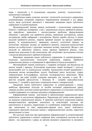 Особливості публічного управління : Навчальний посібник
________________________________________________________________________________
29
норм і цінностей, а й відповідних наукових, освітніх, технологічних і
економічних інновацій.
Розроблення нових сучасних методів і технологій суспільного управління,
соціоінженерна підтримка широкого впровадження інновацій в усі сфери,
галузі, види суспільної діяльності є важливим завданням науки публічного
управління та адміністрування.
Функціональний чинник завжди пов'язаний з технологіями управління.
Однією з найбільш поширених з них є раціональна модель прийняття рішень,
що передбачає: виявлення і діагностування проблеми, формулювання
обмежень і критеріїв для прийняття рішень, виявлення альтернатив, оцінку
альтернатив, вибір найкращої з альтернатив. Відомі спроби синтезу й інших
моделей прийняття рішень, зокрема правової (акцент на процесі прийняття
рішень, їх відповідальності, правовому аспекті), політичної (акцент на
політичних чинниках впливу на прийняття рішень), соціально-психологічної
(акцент на особистісних і групових чинниках впливу, поведінці). Жодна з цих
моделей не забезпечує повноту опису процесу прийняття рішень, тому
вважається доцільним їх або комплексне, або ситуативне застосування спільно
з моделлю раціонального прийняття рішення.
Важливим завданням науки публічного управління та адміністрування є
подальше вдосконалення технологій управління, зокрема, прийняття
управлінських рішень та підвищення їх ефективності й результативності.
Мотиваційний чинник пов'язують з теоріями мотивації, які базуються на
аналізі потреб і процесу. Ключовими поняттями теорій мотивації є зусилля,
організаційні цілі та індивідуальні потреби. Задоволення потреб працівників є
основною метою мотиваційних зусиль. Особливої уваги заслуговує теорія,
запропонована К.Алдерфером, оскільки підтверджується практикою. Вона
передбачає три рівні потреб, однаково важливих для людини, а саме: Ж -
життєві потреби (фізіологічні і безпека); В - потреби міжособистісних
відносин; 3 - потреби в зростанні, підвищенні поваги і самореалізації.
Завданням науки публічного управління та адміністрування є пошук
найбільш ефективних підходів та засобів мотивації управлінської праці,
зокрема на рівні політико-адмінстративного управління та в системах публічної
служби (державної та в органах місцевого самоврядування).
Інформаційний чинник пов’язаний із забезпеченням управлінської праці
необхідною та достатньою інформацією. Порушення цієї умови може привести
до невдалих управлінських рішень. У практиці публічного управління широко
використовуються програмні комплекси та комп'ютерні системи, які
накопичують й надають управлінцям та службовцям оперативну інформацію
про законодавчі та інші нормативно-правові акти, дають можливість
отримувати прогнозні модельні оцінки з макроекономічних питань, спростити
проектування та інше.
На сьогодні мова йде про прискорення інформатизації та комп'ютеризації
публічного управління в аспекті створення його електронної системи на всіх
рівнях - від парламенту і уряду до органів місцевого управління та місцевого
 