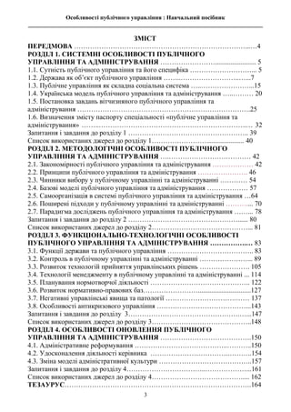 Особливості публічного управління : Навчальний посібник
________________________________________________________________________________
3
ЗМІСТ
ПЕРЕДМОВА …………………………………………………………………...…4
РОЗДІЛ 1. СИСТЕМНІ ОСОБЛИВОСТІ ПУБЛІЧНОГО
УПРАВЛІННЯ ТА АДМІНІСТРУВАННЯ ……………………........................ 5
1.1. Сутність публічного управління та його специфіка ………………………... 5
1.2. Держава як об’єкт публічного управління ……..……………………..…...7
1.3. Публічне управління як складна соціальна система …..…………………...15
1.4. Українська модель публічного управління та адміністрування …..……… 20
1.5. Постановка завдань вітчизняного публічного управління та
адміністрування ………………………………………………………………….25
1.6. Визначення змісту паспорту спеціальності «публічне управління та
адміністрування» ……..………………………………………………………..… 32
Запитання і завдання до розділу 1 …………………………………………….. 39
Список використаних джерел до розділу 1……………………...................... 40
РОЗДІЛ 2. МЕТОДОЛОГІЧНІ ОСОБЛИВОСТІ ПУБЛІЧНОГО
УПРАВЛІННЯ ТА АДМІНІСТРУВАННЯ ….……………………………… 42
2.1. Закономірності публічного управління та адміністрування ……………… 42
2.2. Принципи публічного управління та адміністрування …………………. 46
2.3. Чинники вибору у публічному управлінні та адмініструванні ………… 54
2.4. Базові моделі публічного управління та адміністрування ……………… 57
2.5. Самоорганізація в системі публічного управління та адміністрування …64
2.6. Поширені підходи у публічному управлінні та адмініструванні ……….... 70
2.7. Парадигма досліджень публічного управління та адміністрування ……... 78
Запитання і завдання до розділу 2 …………………………………………...... 80
Список використаних джерел до розділу 2……………………………………... 81
РОЗДІЛ 3. ФУНКЦІОНАЛЬНО-ТЕХНОЛОГІЧНІ ОСОБЛИВОСТІ
ПУБЛІЧНОГО УПРАВЛІННЯ ТА АДМІНІСТРУВАННЯ …………….… 83
3.1. Функції держави та публічного управління ……………………………….. 83
3.2. Контроль в публічному управлінні та адмініструванні …………………... 89
3.3. Розвиток технологій прийняття управлінських рішень …………………. 105
3.4. Технології менеджменту в публічному управлінні та адмініструванні ... 114
3.5. Планування нормотворчої діяльності …………………………………….. 122
3.6. Розвиток нормативно-правових баз……………………...............................127
3.7. Негативні управлінські явища та патології ………………………….…… 137
3.8. Особливості антикризового управління …………………………………...143
Запитання і завдання до розділу 3………………………………………….…...147
Список використаних джерел до розділу 3……………………………………..148
РОЗДІЛ 4. ОСОБЛИВОСТІ ОНОВЛЕННЯ ПУБЛІЧНОГО
УПРАВЛІННЯ ТА АДМІНІСТРУВАННЯ ………………………………….150
4.1. Адміністративне реформування …………………………………..………..150
4.2. Удосконалення діяльності керівника …………………………….………..154
4.3. Зміна моделі адміністративної культури …………………………………..157
Запитання і завдання до розділу 4……………………………..………………...161
Список використаних джерел до розділу 4…………………………………..... 162
ТЕЗАУРУС……………………………………………………………………….164
 