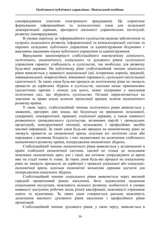 Особливості публічного управління : Навчальний посібник
________________________________________________________________________________
30
самоврядування (система електронного врядування). Це сприятиме
формуванню інформаційних та технологічних умов для подальшої
демократизації держави, прозорості діяльності управлінських інституцій,
розвитку самоврядування.
В умовах переходу до інформаційного суспільства наукове забезпечення та
супровід подальшого розвитку інформатизації та компьютеризації системи та
окремих складових публічного управління та адміністрування безумовно є
важливим завданням науки публічного управління та адміністрування.
Врахування закономірності стабілізаційного взаємозв'язку ціннісного,
політичного, економічного, соціального та духовного рівнів суспільного
управління гарантує стабільність в суспільстві, так необхідну для розвитку
будь-якої держави. На публічному рівні стабілізаційний чинник ціннісного
рівня виявляється у наявності національної ідеї, історичних коренів, традицій,
міжнаціональної, міжрелігійної, міжмовної терпимості, суспільної світоглядної
ідентичності. За таких умов будь-які процеси на політичному рівні не зможуть
привести до серйозних збурень в суспільстві, оскільки немає принципових
ідеологічних причин і спонук для цього, немає підтримки у населення
політичних сил, що збурюють суспільство. Останні переключаються на
змагання за право влади шляхом пропозиції кращих шляхів економічного
розвитку країни.
У свою чергу, стабілізаційний чинник політичного рівня виявляється у
зважених, прозорих діях влади, які базуються на принципах незалежної,
суверенної, демократичної, правової, соціальної держави, а також наявності
розвиненого громадянського суспільства, впливових партій і громадських
організацій, конструктивної опозиції, незалежних і професійних засобів
масової інформації. За таких умов будь-які процеси на економічному рівні не
зможуть привести до економічної кризи, оскільки всі політичні сили або
переважна і впливова більшість з них налаштовані на досягнення стабільного
економічного розвитку країни, попередження економічних збурень.
Стабілізаційний чинник економічного рівня виявляється у встановленні в
країні стабільної економічної системи, здатної не тільки до подолання
можливих економічних криз, але і такої, що починає упереджувати ці кризи
вже на стадії появи їх ознак. За таких умов будь-які процеси на соціальному
рівні не зможуть призвести до серйозної і тривалої соціальної або соціально-
економічної кризи, оскільки економічні механізми держави достатні для
попередження соціальних збурень.
Стабілізаційний чинник соціального рівня виявляється через високий
середній прожитковий рівень населення, його задоволення наданими
соціальними послугами, можливість вільного розвитку особистості в умовах
наявності доступних робочих місць різної кваліфікації, можливості отримання
освіти та відпочинку. За таких умов створюється реальна можливість
досягнення високого духовного рівня населення і професійного рівня
організацій.
Стабілізаційний чинник духовного рівня, у свою чергу, виявляється в
 