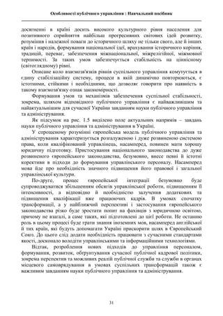 Особливості публічного управління : Навчальний посібник
________________________________________________________________________________
31
досягненні в країні досить високого культурного рівня населення для
позитивного сприйняття найбільш прогресивних світових ідей розвитку,
розуміння і належної поваги до історичного шляху не тільки свого, але й інших
країн і народів, формування національної ідеї, врахування історичного коріння,
традицій, переваг, забезпечення міжнаціональної, міжрелігійної, міжмовної
терпимості. За таких умов забезпечується стабільність на ціннісному
(світоглядному) рівні.
Описане коло взаємозв'язків рівнів суспільного управління комутується в
єдину стабілізаційну систему, процеси в якій динамічно повторюються, є
істотними, стійкими і необхідними, що дозволяє говорити про наявність в
такому взаємозв'язку ознак закономірності.
Формування умов та механізмів забезпечення суспільної стабільності,
зокрема, шляхом відповідного публічного управління є найважливішим та
найактуальнішим для сучасної України завданням науки публічного управління
та адміністрування.
Як підсумок на рис. 1.5 виділено поле актуальних напрямів – завдань
науки публічного управління та адміністрування в Україні.
У спрощеному розумінні європейська модель публічного управління та
адміністрування характеризується розгалуженою і дуже розвиненою системою
права, коли кваліфікований управлінець, насамперед, повинен мати хорошу
юридичну підготовку. Пристосування національного законодавства до дуже
розвиненого європейського законодавства, безумовно, внесе певні й істотні
корективи в підходи до формування управлінського персоналу. Насамперед
мова йде про необхідність значного підвищення його правової і загальної
управлінської культури.
По-друге, процес європейської інтеграції безумовно буде
супроводжуватися збільшенням обсягів управлінської роботи, підвищенням її
інтенсивності, а відповідно й необхідністю залучення додаткових та
підвищення кваліфікації вже працюючих кадрів. В умовах спочатку
трансформації, а у найближчий перспективі і застосування європейського
законодавства різко буде зростати попит на фахівців з юридичною освітою,
причому не взагалі, а саме таких, які підготовлені до цієї роботи. Не останню
роль в цьому процесі буде грати знання іноземних мов, насамперед англійської
й тих країн, які будуть допомагати Україні прискорити шлях в Європейський
Союз. До цього слід додати необхідність працювати з сучасними стандартами
якості, досконало володіти управлінськими та інформаційними технологіями.
Відтак, розроблення нових підходів до управління персоналом,
формування, розвиток, обґрунтування сучасної публічної кадрової політики,
зокрема перспектив та можливих реалій публічної служби та служби в органах
місцевого самоврядування в умовах суспільних трансформацій також є
важливим завданням науки публічного управління та адміністрування.
 