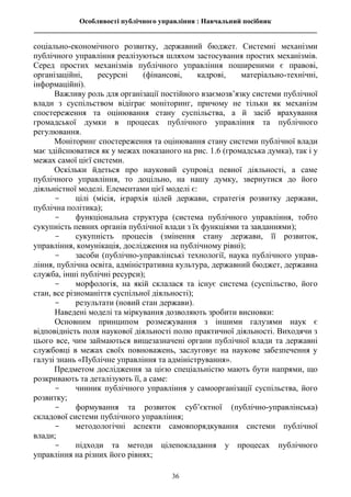 Особливості публічного управління : Навчальний посібник
________________________________________________________________________________
36
соціально-економічного розвитку, державний бюджет. Системні механізми
публічного управління реалізуються шляхом застосування простих механізмів.
Серед простих механізмів публічного управління поширеними є правові,
організаційні, ресурсні (фінансові, кадрові, матеріально-технічні,
інформаційні).
Важливу роль для організації постійного взаємозв’язку системи публічної
влади з суспільством відіграє моніторинг, причому не тільки як механізм
спостереження та оцінювання стану суспільства, а й засіб врахування
громадської думки в процесах публічного управління та публічного
регулювання.
Моніторинг спостереження та оцінювання стану системи публічної влади
має здійснюватися як у межах показаного на рис. 1.6 (громадська думка), так і у
межах самої цієї системи.
Оскільки йдеться про науковий супровід певної діяльності, а саме
публічного управління, то доцільно, на нашу думку, звернутися до його
діяльністної моделі. Елементами цієї моделі є:
- цілі (місія, ієрархія цілей держави, стратегія розвитку держави,
публічна політика);
- функціональна структура (система публічного управління, тобто
сукупність певних органів публічної влади з їх функціями та завданнями);
- сукупність процесів (змінення стану держави, її розвиток,
управління, комунікація, дослідження на публічному рівні);
- засоби (публічно-управлінські технології, наука публічного управ-
ління, публічна освіта, адміністративна культура, державний бюджет, державна
служба, інші публічні ресурси);
- морфологія, на якій склалася та існує система (суспільство, його
стан, все різноманіття суспільної діяльності);
- результати (новий стан держави).
Наведені моделі та міркування дозволяють зробити висновки:
Основним принципом розмежування з іншими галузями наук є
відповідність поля наукової діяльності полю практичної діяльності. Виходячи з
цього все, чим займаються вищезазначені органи публічної влади та державні
службовці в межах своїх повноважень, заслуговує на наукове забезпечення у
галузі знань «Публічне управління та адміністрування».
Предметом дослідження за цією спеціальністю мають бути напрями, що
розкривають та деталізують її, а саме:
- чинник публічного управління у самоорганізації суспільства, його
розвитку;
- формування та розвиток суб’єктної (публічно-управлінська)
складової системи публічного управління;
- методологічні аспекти самовпорядкування системи публічної
влади;
- підходи та методи цілепокладання у процесах публічного
управління на різних його рівнях;
 
