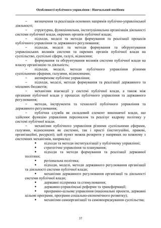 Особливості публічного управління : Навчальний посібник
________________________________________________________________________________
37
- визначення та реалізація основних напрямів публічно-управлінської
діяльності;
- структурна, функціональна, інституціональна організація діяльності
системи публічної влади, окремих органів публічної влади;
- підходи, моделі та методи формування та реалізації процесів
публічного управління та державного регулювання;
- підходи, моделі та методи формування та обгрунтування
управлінських впливів системи та окремих органів публічної влади на
суспільство, суспільні сфери, галузі, відносини;
- формування та обгрунтування впливів системи публічної влади на
власну організацію та діяльність;
- підходи, моделі, методи публічного управління різними
суспільними сферами, галузями, відносинами;
- антикризове публічне управління;
- підходи, моделі, методи формування та реалізації державного та
місцевих бюджетів;
- механізми взаємодії у системі публічної влади, а також між
органами публічної влади у процесах публічного управління та державного
регулювання;
- методи, інструменти та технології публічного управління та
державного регулювання;
- публічна служба як складовий елемент виконавчої влади, що
здійснює функцію управління персоналом та реалізує кадрову політику у
системі публічної влади.
- механізми публічного управління різними суспільними сферами,
галузями, відносинами як системні, так і прості (інституційні, правові,
організаційні, ресурсні); цей пункт можна розкрити у напрямах по кожному з
системних механізмів, наприклад:
 підходи та методи інституалізації у публічному управлінні;
 стратегічне управління та планування;
 підходи та методи формування та реалізації державної
політики;
 регіональна політика;
 підходи, моделі, методи державного регулювання організації
та діяльності системи публічної влади;
 механізми державного регулювання організації та діяльності
системи публічної влади;
 державні підтримка та стимулювання;
 державно-управлінські реформи та трансформації;
 програмно-цільове управління (національні проекти, державні
цільові програми, програми соціально-економічного розвитку);
 механізми самоорганізації та самовпорядкування суспільства;
 