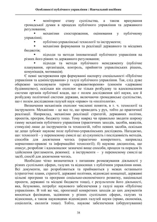 Особливості публічного управління : Навчальний посібник
________________________________________________________________________________
38
 моніторинг стану суспільства, а також врахування
громадської думки в процесах публічного управління та державного
регулювання;
 механізми спостереження, оцінювання у публічному
управлінні;
 публічно-управлінські технології та інструменти;
 механізми формування та реалізації державного та місцевих
бюджетів;
 підходи та методи інноватизації публічного управління на
різних його рівнях та державного регулювання;
 підходи та методи публічного менеджменту (публічне
планування, організація, контроль, прийняття управлінських рішень,
комунікація, мотивація).
Є певні застереження при формуванні паспорту спеціальності «Публічне
управління та адміністрування» у галузі публічного управління. Так, слід дуже
обережно застосовувати термін «державотворення» (синонім «державне
будівництво»), оскільки він охоплює не тільки розбудову та вдосконалення
системи органів публічної влади, що є полем дослідження цієї науки, але й
розбудову політичної системи держави, включаючи громадянське суспільство,
що є полем дослідження галузей наук «право» та «політологія».
Визначення механізмів охоплює численні поняття, в т. ч. технології та
інструменти. Механізми – це все те, що приводить у рух, тобто до практичної
реалізації. Наприклад, механізми реалізації стратегій, державних політик,
проектів, програм, бюджету тощо. Тому навряд чи правильно зводити широку
гамму механізмів публічного управління (практичних заходів, засобів, важелів,
стимулів) лише до інструментів та технологій, тобто певних засобів, оскільки
це дещо зубожіє наукове поле публічно-управлінських досліджень. Нагадаємо,
що: технології – у переносному смислі це: а) сукупність і послідовність методів,
способів для досягнення чогось (практично конкретного, наприклад
нормативно-правові та інформаційні технології); б) наукова дисципліна, що
описує, розробляє і вдосконалює зазначені вище способи, процеси та порядок їх
здійснення (регламенти, режими); а інструменти – у переносному смислі це
засіб, спосіб для досягнення чогось.
Необхідно чітко визначитися з питанням розмежування діяльності у
різних суспільних сферах, галузях та відносинах з публічним управління ними.
Всі документи, що розробляються та приймаються у межах останнього
(стратегічні плани, стратегії, державні політики, відповідні концепції, державні
цільові програми та програми соціально-економічного розвитку, національні
проекти, державні та місцеві бюджети тощо), є результатом його діяльності,
яка, безумовно, потребує наукового забезпечення у галузі науки «Публічне
управління». В той же час, пропозиції конкретних заходів до цих документів
вносяться фахівцями, задіяними у різних суспільних сферах, галузях та
відносинах, а також науковцями відповідних галузей науки (право, економіка,
соціологія, екологія тощо). Тобто, наукове забезпечення (обґрунтування)
 