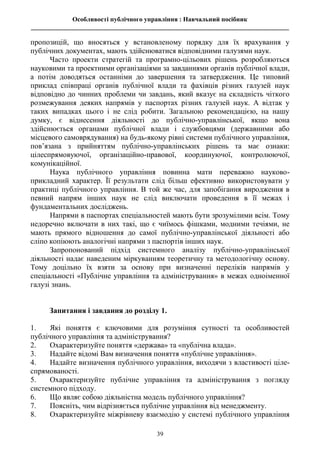 Особливості публічного управління : Навчальний посібник
________________________________________________________________________________
39
пропозицій, що вносяться у встановленому порядку для їх врахування у
публічних документах, мають здійснюватися відповідними галузями наук.
Часто проекти стратегій та програмно-цільових рішень розробляються
науковими та проектними організаціями за завданнями органів публічної влади,
а потім доводяться останніми до завершення та затвердження. Це типовий
приклад співпраці органів публічної влади та фахівців різних галузей наук
відповідно до чинних проблеми чи завдань, який вказує на складність чіткого
розмежування деяких напрямів у паспортах різних галузей наук. А відтак у
таких випадках цього і не слід робити. Загальною рекомендацією, на нашу
думку, є віднесення діяльності до публічно-управлінської, якщо вона
здійснюється органами публічної влади і службовцями (державними або
місцевого самоврядування) на будь-якому рівні системи публічного управління,
пов’язана з прийняттям публічно-управлінських рішень та має ознаки:
цілеспрямовуючої, організаційно-правової, координуючої, контролюючої,
комунікаційної.
Наука публічного управління повинна мати переважно науково-
прикладний характер. Її результати слід більш ефективно використовувати у
практиці публічного управління. В той же час, для запобігання виродження в
певний напрям інших наук не слід виключати проведення в її межах і
фундаментальних досліджень.
Напрями в паспортах спеціальностей мають бути зрозумілими всім. Тому
недоречно включати в них такі, що є чиїмось фішками, модними течіями, не
мають прямого відношення до самої публічно-управлінської діяльності або
сліпо копіюють аналогічні напрями з паспортів інших наук.
Запропонований підхід системного аналізу публічно-управлінської
діяльності надає наведеним міркуванням теоретичну та методологічну основу.
Тому доцільно їх взяти за основу при визначенні переліків напрямів у
спеціальності «Публічне управління та адміністрування» в межах одноіменної
галузі знань.
Запитання і завдання до розділу 1.
1. Які поняття є ключовими для розуміння сутності та особливостей
публічного управління та адміністрування?
2. Охарактеризуйте поняття «держава» та «публічна влада».
3. Надайте відомі Вам визначення поняття «публічне управління».
4. Надайте визначення публічного управління, виходячи з властивості ціле-
спрямованості.
5. Охарактеризуйте публічне управління та адміністрування з погляду
системного підходу.
6. Що являє собою діяльністна модель публічного управління?
7. Поясніть, чим відрізняється публічне управління від менеджменту.
8. Охарактеризуйте міжрівневу взаємодію у системі публічного управління
 