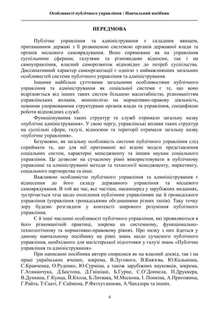 Особливості публічного управління : Навчальний посібник
________________________________________________________________________________
4
ПЕРЕДМОВА
Публічне управління та адміністрування є складним явищем,
притаманним державі з її розвиненою системою органів державної влади та
органів місцевого самоврядування. Воно спрямоване як на управління
суспільними сферами, галузями та різновидами відносин, так і на
самоуправління, власний саморозвиток відповідно до потреб суспільства.
Диссипативний характер самоорганізації є однією з найважливіших загальних
особливостей системи публічного управління та адміністрування.
Іншими найбільш суттєвими загальними особливостями публічного
управління та адміністрування як соціальної системи є те, що воно
відрізняється від інших таких систем більшою масштабністю, різноманіттям
управлінських впливів, монополією на нормативно-правову діяльність,
певними унормованими структурами органів влади та управління, специфікою
роботи відповідних служб.
Функціонування таких структур та служб отримало загальну назву
«публічне адміністрування». У свою чергу, управлінські впливи таких структур
на суспільні сфери, галузі, відносини та території отримали загальну назву
«публічне управління».
Безумовно, як загальну особливість системи публічного управління слід
сприймати те, що для неї притаманні всі відомі моделі представлення
соціальних систем, характерні менеджменту та іншим наукам соціального
управління. Це дозволяє на сучасному рівні використовувати в публічному
управлінні та алмініструванні методи та технології менеджменту, маркетингу,
соціального партнерства та інші.
Важливою особливістю публічного управління та адмиіністрування є
віднесення до його складу державного управління та місцевого
самоврядування. В той же час, все частіше, насамперед у зарубіжних виданнях,
зустрічається теза щодо охоплення публічним управлінням ще й громадського
управління (управління громадськими обєднаннями різних типів). Таку точку
зору будемо розглядати у контексті широкого розуміння публічного
управління.
Є й інші численні особливості публічного управління, які проявляються в
його різноманітній практиці, зокрема на системному, функціонально-
технологічному та нормативно-правовому рівнях. Про низку з них йдеться у
даному навчальному посібнику на рівні знань щодо сучасного публічного
управління, необхідного для магістерської підготовки у галузі знань «Публічне
управління та адміністрування».
При написанні посібника автори спиралися як на власний досвід, так і на
праці українських вчених, зокрема, В.Лугового, В.Князєва, Ю.Кальниша,
С.Кравченка, О.Руденко, Ю.Сурміна, а також зарубіжних науковців, зокрема,
Г.Атаманчука, Д.Бостона, Д.Гвішіані, Б.Гурне, С.О’Доннела, П.Друккера,
В.Дункана, Г.Кунца, Й.Кхола, Б.Литвака, М.Мескона, І. Понкіна, А.Пригожина,
Г.Райта, Т.Сааті, Г.Саймона, Р.Фатхутдинова, А.Чандлера та інших.
 