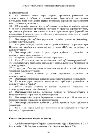 Особливості публічного управління : Навчальний посібник
________________________________________________________________________________
40
та адміністрування.
9. Які завдання стоять перед наукою публічного управління та
адміністрування у зв’язку з трансформацією його моделі, досягненням
необхідного рівня різноманіття системи публічного управління, забезпеченням
випереджаючого управління?
10. Сформулюйте завдання науки публічного управління та адміністрування
у зв’язку з розвитком проблемних ситуацій у процесах державотворення,
врахуванням різноманітних чинників впливу суспільних трансформацій на
ефективність і результативність публічного управління, розвитком сучасної
публічної кадрової політики.
11. Охарактеризуйте публічне управління та адміністрування як економічну,
освітню та наукову галузі.
12. Яку роль відіграє Національна академія публічного управління при
Президентові України у становленні галузі знань «Публічне управління та
адміністрування»?
13. Охарактеризуйте місце і роль науки публічного управлінн та
адміністрування серед інших наук.
14. Розкрийте сутність поняття "наукове управління".
15. Що є об’єктом та предметом дослідження теорії публічного управління?
16. Охарактеризуйте міжрівневу взаємодію у системі публічного управління та
адміністрування.
17. Що являють собою внутрішня та зовнішня взаємодії у системі публічного
управління та адміністрування?
18. Назвіть складові взаємодії у системі публічного управління та
адміністрування.
19. Охарактеризуйте модель системної організації управління суспільством.
20. Як можна характеризувати чинну модель публічного управління та
адміністрування в Україні?
21. Назвіть основні напрями та процеси публічного управління та
адміністрування як системи діяльності.
22. Охарактеризуйте напрям публічного будівництва (державотворення) в
моделі публічного управління та адміністрування.
23. Охарактеризуйте напрям формування державних стратегій та політик в
моделі публічного управління та адміністрування.
24. Охарактеризуйте напрям публічного адміністрування в моделі публічного
управління.
25. Які основні форми публічного управління та адміністрування в Україні?
Розкрийте їх призначення.
Список використаних джерел до розділу 1
1. Адміністративне право України : Академічний курс : Підручник : У 2 т. /
Ред. колегія : В. Б. Аверьянов (голова). – К. : Юридична Думка, 2004.
 