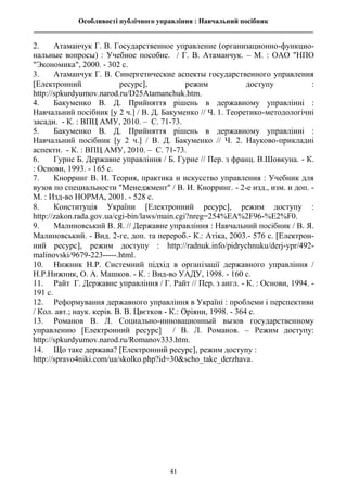 Особливості публічного управління : Навчальний посібник
________________________________________________________________________________
41
2. Атаманчук Г. В. Государственное управление (организационно-функцио-
нальные вопросы) : Учебное пособие. / Г. В. Атаманчук. – М. : ОАО "НПО
"Экономика", 2000. - 302 с.
3. Атаманчук Г. В. Синергетические аспекты государственного управления
Електронний ресурс, режим доступу :
http://spkurdyumov.narod.ru/D25Atamanchuk.htm.
4. Бакуменко В. Д. Прийняття рішень в державному управлінні :
Навчальний посібник [у 2 ч.] / В. Д. Бакуменко // Ч. 1. Теоретико-методологічні
засади. - К. : ВПЦ АМУ, 2010. – С. 71-73.
5. Бакуменко В. Д. Прийняття рішень в державному управлінні :
Навчальний посібник [у 2 ч.] / В. Д. Бакуменко // Ч. 2. Науково-прикладні
аспекти. - К. : ВПЦ АМУ, 2010. – С. 71-73.
6. Гурне Б. Державне управління / Б. Гурне // Пер. з франц. В.Шовкуна. - К.
: Основи, 1993. - 165 с.
7. Кнорринг В. И. Теория, практика и искусство управления : Учебник для
вузов по специальности "Менеджмент" / В. И. Кнорринг. - 2-е изд., изм. и доп. -
М. : Изд-во НОРМА, 2001. - 528 с.
8. Конституція України Електронний ресурс, режим доступу :
http://zakon.rada.gov.ua/cgi-bin/laws/main.cgi?nreg=254%EA%2F96-%E2%F0.
9. Малиновський В. Я. // Державне управління : Навчальний посібник / В. Я.
Малиновський. - Вид. 2-ге, доп. та перероб.- К.: Атіка, 2003.- 576 с. Електрон-
ний ресурс, режим доступу : http://radnuk.info/pidrychnuku/derj-ypr/492-
malinovski/9679-223-----.html.
10. Нижник Н.Р. Системний підхід в організації державного управління /
Н.Р.Нижник, О. А. Машков. - К. : Вид-во УАДУ, 1998. - 160 с.
11. Райт Г. Державне управління / Г. Райт // Пер. з англ. - К. : Основи, 1994. -
191 с.
12. Реформування державного управління в Україні : проблеми і перспективи
/ Кол. авт.; наук. керів. В. В. Цвєтков - К.: Оріяни, 1998. - 364 с.
13. Романов В. Л. Социально-инновационный вызов государственному
управлению [Електронний ресурс] / В. Л. Романов. – Режим доступу:
http://spkurdyumov.narod.ru/Romanov333.htm.
14. Що таке держава? Електронний ресурс, режим доступу :
http://spravo4niki.com/ua/skolko.php?id=30&scho_take_derzhava.
 