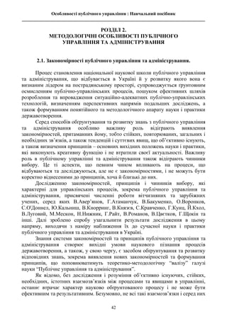 Особливості публічного управління : Навчальний посібник
________________________________________________________________________________
42
РОЗДІЛ 2.
МЕТОДОЛОГІЧНІ ОСОБЛИВОСТІ ПУБЛІЧНОГО
УПРАВЛІННЯ ТА АДМІНІСТРУВАННЯ
2.1. Закономірності публічного управління та адміністрування.
Процес становлення національної наукової школи публічного управління
та адміністрування, що відбувається в Україні й у розвитку якого вона є
визнаним лідером на пострадянському просторі, супроводжується ґрунтовним
осмисленням публічно-управлінських процесів, пошуком ефективних шляхів
розроблення та впровадження ситуаційно-адекватних публічно-управлінських
технологій, визначенням перспективних напрямів подальших досліджень, а
також формуванням понятійного та методологічного апарату науки і практики
державотворення.
Серед способів обґрунтування та розвитку знань з публічного управління
та адміністрування особливо важливу роль відіграють виявлення
закономірностей, притаманних йому, тобто стійких, повторюваних, загальних і
необхідних зв’язків, а також тенденцій і суттєвих явищ, що об’єктивно існують,
а також визначення принципів – основних вихідних положень науки і практики,
які виконують креативну функцію і не втратили своєї актуальності. Важливу
роль в публічному управлінні та адміністрування також відіграють чинники
вибору. Це ті аспекти, що певним чином впливають на процеси, що
відбуваються та досліджуються, але не є закономірностями, і не можуть бути
коректно віднесеними до принципів, хоча й близькі до них.
Дослідженню закономірностей, принципів і чинників вибору, які
характерні для управлінських процесів, зокрема публічного управління та
адміністрування, присвячені численні роботи вітчизняних та зарубіжних
учених, серед яких В.Авер’янов, Г.Атаманчук, В.Бакуменко, О.Воронков,
С.О'Доннел, Ю.Кальниш, В.Кнорринг, В.Князєв, С.Кравченко, Г.Кунц, Й.Кхол,
В.Луговий, М.Мескон, Н.Нижник, Г.Райт, В.Романов, В.Цвєтков, Г.Щокін та
інші. Далі зроблено спробу узагальнити результати дослідження в цьому
напряму, виходячи з наміру наближення їх до сучасної науки і практики
публічного управління та адміністрування в Україні.
Знання системи закономірностей та принципів публічного управління та
адміністрування створює вихідні умови наукового пізнання процесів
державотворення, а також, у свою чергу, є засобом обґрунтування та розвитку
відповідних знань, зокрема виявлення нових закономірностей та формування
принципів, що поповнюватимуть теоретико-методологічну “валізу” галузі
науки “Публічне управління та адміністрування”.
Як відомо, без дослідження і розуміння об’єктивно існуючих, стійких,
необхідних, істотних взаємозв’язків між процесами та явищами в управлінні,
останнє втрачає характер науково обґрунтованого процесу і не може бути
ефективним та результативним. Безумовно, не всі такі взаємозв’язки і серед них
 