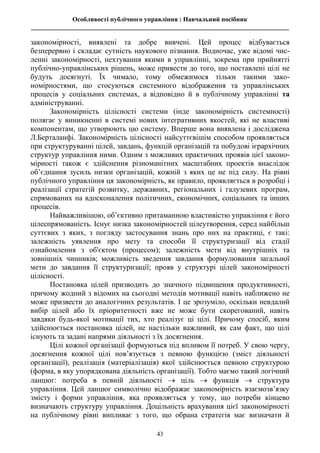 Особливості публічного управління : Навчальний посібник
________________________________________________________________________________
43
закономірності, виявлені та добре вивчені. Цей процес відбувається
безперервно і складає сутність наукового пізнання. Водночас, уже відомі чис-
ленні закономірності, нехтування якими в управлінні, зокрема при прийнятті
публічно-управлінських рішень, може привести до того, що поставлені цілі не
будуть досягнуті. Їх чимало, тому обмежимося тільки такими зако-
номірностями, що стосуються системного відображення та управлінських
процесів у соціальних системах, а відповідно й в публічному управлінні та
адмініструванні.
Закономірність цілісності системи (інде закономірність системності)
полягає у виникненні в системі нових інтегративних якостей, які не властиві
компонентам, що утворюють цю систему. Вперше вона виявлена і досліджена
Л.Берталанфі. Закономірність цілісності найсуттєвішім способом проявляється
при структуруванні цілей, завдань, функцій організацій та побудові ієрархічних
структур управління ними. Одним з можливих практичних проявів цієї законо-
мірності також є здійснення різноманітних масштабних проектів внаслідок
об’єднання зусиль низки організацій, кожній з яких це не під силу. На рівні
публічного управління ця закономірність, як правило, проявляється в розробці і
реалізації стратегій розвитку, державних, регіональних і галузевих програм,
спрямованих на вдосконалення політичних, економічних, соціальних та інших
процесів.
Найважливішою, об’єктивно притаманною властивістю управління є його
цілеспрямованість. Існує низка закономірностей цілеутворення, серед найбільш
суттєвих з яких, з погляду застосування знань про них на практиці, є такі:
залежність уявлення про мету та способи її структуризації від стадії
ознайомлення з об'єктом (процесом); залежність мети від внутрішніх та
зовнішніх чинників; можливість зведення завдання формулювання загальної
мети до завдання її структуризації; прояв у структурі цілей закономірності
цілісності.
Постановка цілей призводить до значного підвищення продуктивності,
причому жодний з відомих на сьогодні методів мотивації навіть наближено не
може призвести до аналогічних результатів. І це зрозуміло, оскільки невдалий
вибір цілей або їх пріоритетності вже не може бути скорегований, навіть
завдяки будь-якої мотивації тих, хто реалізує ці цілі. Причому спосіб, яким
здійснюється постановка цілей, не настільки важливий, як сам факт, що цілі
існують та задані напрями діяльності з їх досягнення.
Цілі кожної організації формуються під впливом її потреб. У свою чергу,
досягнення кожної цілі пов’язується з певною функцією (зміст діяльності
організації), реалізація (матеріалізація) якої здійснюється певною структурою
(форма, в яку упорядкована діяльність організації). Тобто маємо такий логічний
ланцюг: потреба в певній діяльності  ціль  функція  структура
управління. Цей ланцюг символічно відображає закономірність взаємозв’язку
змісту і форми управління, яка проявляється у тому, що потреби кінцево
визначають структуру управління. Доцільність врахування цієї закономірності
на публічному рівні випливає з того, що обрана стратегія має визначати й
 