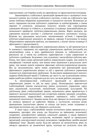 Особливості публічного управління : Навчальний посібник
________________________________________________________________________________
45
перспективних для України цілей, як європейська та євроатлантична інтеграція.
Закономірність стабільності організацій проявляється в залежності опти-
мальності рішень від ступеня стабільності системи, а сама ця стабільність при
цьому пов'язана оберненим відношенням зі складністю системи. Відповідно до
цього, спрощення системи публічного управління та адміністрування, а також
окремих її елементів, зменшення кількості зв'язків між структурними
одиницями збільшує їх стійкість, а, відповідно, й підвищує можливий рівень ра-
ціональності прийнятих публічно-управлінських рішень. Варто нагадати, що
спрощення моделей системи є елементом класичного системного підходу.
Відмова від урахування несуттєвих, маловпливових зв’язків і параметрів
публічно-управлінської діяльності, як правило, спрощує її розуміння та пошук
обґрунтованого вирішення проблем, що виникають, а відтак значно підвищує її
ефективність і продуктивність.
Закономірність ефективності управлінських рішень та дій проявляється в
їх залежності, переважно, від характеру управлінських проблем (ситуацій), від
організаційних умов, в яких приймаються рішення та здійснюються уп-
равлінські дії, а також від особистих характеристик і стану управлінців та
публічних службовців. Безумовно, чим складніша і масштабніша публічна про-
блема, чим гірші умови організації роботи управлінських кадрів, чим нижча їх
кваліфікація і менший досвід, чим менше вони зацікавлені в результатах своєї
праці, тим менше шансів отримати ефективні публічно-управлінські рішення.
Все це загальновідомо, проте повне дотримання цих рекомендацій щодо
ефективності управлінських рішень та дій у практиці публічного управління
залишається першочерговою проблемою. За висловом американського вченого,
лауреата Нобелівської премії Г.Саймона, ще часто те, що за розумінням менед-
жерів необхідно робити, відрізняється від того, що вони роблять насправді.
Із закономірностями стабільності організацій та ефективності
управлінських рішень та дій, на нашу думку, безпосередньо корелюється
стабілізаційний чинник взаємозв’язку рівнів суспільного управління, серед
яких свідомісний, політичний, економічний, соціальний, культурний. На
публічному рівні стабілізаційний чинник свідомісного рівня проявляється в
наявності загальної національної ідеї, історичних коренів, традицій, уподобань,
міжнаціональної, міжрелігійної, міжмовної терпимості, тобто публічної
свідомісної ідентичності. Завдяки цьому будь-які процеси на політичному рівні
не зможуть привести до серйозних збурень у суспільстві, оскільки немає
принципових ідеологічних причин та спонук для цього, немає підтримки в
населення політичних сил, що збурюють суспільство.
У свою чергу, стабілізаційний чинник політичного рівня проявляється у
виважених, прозорих діях влади, що базуються на принципах незалежної,
суверенної, демократичної, правової, соціальної держави, а також наявності
розвиненого громадянського суспільства, впливових партій та громадських
організацій, конструктивної опозиції, незалежних і професійних засобів масової
інформації тощо. Завдяки цьому будь-які процеси на економічному рівні не
зможуть призвести до економічної кризи, оскільки всі політичні сили або
 