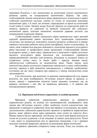 Особливості публічного управління : Навчальний посібник
________________________________________________________________________________
46
переважна більшість з них налаштовані на досягнення сталого економічного
розвитку країни, на попередження економічних збурень. Так само,
стабілізаційний чинник економічного рівня проявляється в становленні в країні
стабільної економічної системи, здатної не тільки до подолання можливих
економічних криз, а й такої, що починає упереджувати ці кризи на початковій
стадії появи їх ознак. Завдяки цьому будь-які процеси на соціальному рівні не
зможуть привести до серйозної та тривалої соціальної або соціально-
економічної кризи, оскільки економічні механізми держави достатні для
попередження соціальних збурень.
Стабілізаційний чинник соціального рівня проявляється через високий
середній прожитковий рівень населення, його задоволення соціальними
послугами, що надаються, можливість вільного розвитку особистості в умовах
наявності доступних робочих місць різної кваліфікації, освіти та відпочинку. За
таких умов створюється реальна можливість досягнення високого культурного
рівня населення та професійного рівня організацій. Стабілізаційний чинник
культурного рівня, у свою чергу, проявляється в досягненні в країні достатньо
високого культурного рівня населення для позитивного сприйняття
найпрогресивніших світових ідей розвитку, розуміння та належної поваги до
історичного шляху свого та інших країн і народів. Завдяки цьому
забезпечується стабільність на свідомісному рівні. Таким чином, коло
взаємозв’язку рівнів суспільного управління замкнулося в єдину стабілізаційну
систему, процеси в якій динамічно повторюються, є стійкими, необхідними,
істотними, що дає змогу говорити про наявність у такому взаємозв’язку ознак
закономірності.
Слід наголосити: при виділенні та вивченні закономірностей слід завжди
розуміти, що вони відображають об’єктивно існуючі явища та процеси, а,
відтак, завжди є первинними відносно інших наукових положень, що, як
правило, витікають з них або, як наприклад принципи, є їх прямим або
опосередкованим проявом.
2.2. Принципи публічного управління та адміністрування.
Принципи здійснення управлінських процесів та прийняття
управлінських рішень, на відміну від закономірностей, відображають наші
знання про об’єктивно існуючі, стійкі, необхідні, істотні взаємозв’язки між
процесами та явищами в управлінні. Будь-яке правило та положення, що сприяє
удосконаленню здійснення управлінських процесів та прийняття управлінських
рішень, може займати місце серед принципів, поки досвід не спростує його.
Можна навести багато принципів, тим більше, що часто вони формулюються не
тільки як усталені судження, а й як очікувані за певних умов результати. Разом
з тим, знати та дотримуватися всіх їх практично неможливо. І це є проявом
загальної тенденції природних процесів до відповідних форм оптимізації.
Як правило, принципи утворюють певну систему. Тому для людини, що
 