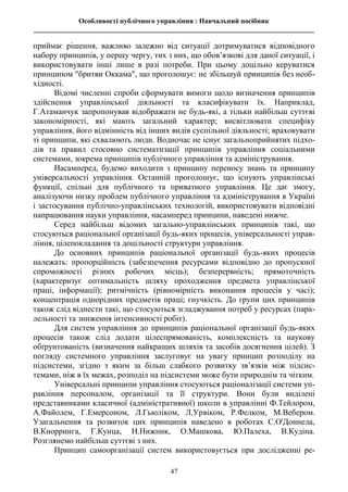 Особливості публічного управління : Навчальний посібник
________________________________________________________________________________
47
приймає рішення, важливо залежно від ситуації дотримуватися відповідного
набору принципів, у першу чергу, тих з них, що обов’язкові для даної ситуації, і
використовувати інші лише в разі потреби. При цьому доцільно керуватися
принципом "бритви Оккама", що проголошує: не збільшуй принципів без необ-
хідності.
Відомі численні спроби сформувати вимоги щодо визначення принципів
здійснення управлінської діяльності та класифікувати їх. Наприклад,
Г.Атаманчук запропонував відображати не будь-які, а тільки найбільш суттєві
закономірності, які мають загальний характер; висвітлювати специфіку
управління, його відмінність від інших видів суспільної діяльності; враховувати
ті принципи, які схвалюють люди. Водночас не існує загальноприйнятих підхо-
дів та правил стосовно систематизації принципів управління соціальними
системами, зокрема принципів публічного управління та адміністрування.
Насамперед, будемо виходити з принципу переносу знань та принципу
універсальності управління. Останній проголошує, що існують управлінські
функції, спільні для публічного та приватного управління. Це дає змогу,
аналізуючи низку проблем публічного управління та адміністрування в Україні
і застосування публічно-управлінських технологій, використовувати відповідні
напрацювання науки управління, насамперед принципи, наведені нижче.
Серед найбільш відомих загально-управлінських принципів такі, що
стосуються раціональної організації будь-яких процесів, універсальності управ-
ління, цілепокладання та доцільності структури управління.
До основних принципів раціональної організації будь-яких процесів
належать: пропорційність (забезпечення ресурсами відповідно до пропускної
спроможності різних робочих місць); безперервність; прямоточність
(характеризує оптимальність шляху проходження предмета управлінської
праці, інформації); ритмічність (рівномірність виконання процесів у часі);
концентрація однорідних предметів праці; гнучкість. До групи цих принципів
також слід віднести такі, що стосуються згладжування потреб у ресурсах (пара-
лельності та зниження інтенсивності робіт).
Для систем управління до принципів раціональної організації будь-яких
процесів також слід додати цілеспрямованість, комплексність та наукову
обґрунтованість (визначення найкращих шляхів та засобів досягнення цілей). З
погляду системного управління заслуговує на увагу принцип розподілу на
підсистеми, згідно з яким за більш слабкого розвитку зв’язків між підсис-
темами, ніж в їх межах, розподіл на підсистеми може бути природнім та чітким.
Універсальні принципи управління стосуються раціоналізації системи уп-
равління персоналом, організації та її структури. Вони були виділені
представниками класичної (адміністративної) школи в управлінні Ф.Тейлором,
А.Файолем, Г.Емерсоном, Л.Гьюліком, Л.Урвіком, Р.Фелком, М.Вебером.
Узагальнення та розвиток цих принципів наведено в роботах С.О'Доннела,
В.Кнорринга, Г.Кунца, Н.Нижник, О.Машкова, Ю.Палеха, В.Кудіна.
Розглянемо найбільш суттєві з них.
Принцип самоорганізації систем використовується при дослідженні ре-
 