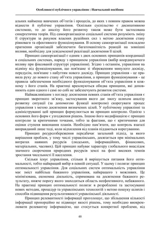 Особливості публічного управління : Навчальний посібник
________________________________________________________________________________
48
альних найменш вивчених об’єктів і процесів, до яких з повним правом можна
віднести й публічне управління. Оскільки суспільство є дисипативною
системою, то до аналізу його розвитку також може бути застосована
синергетична теорія. Під самоорганізацією соціальної системи розуміють зміну
її структури за рахунок власних рушійних сил з метою досягнення стану
рівноваги та ефективного функціонування. В основу самоорганізації покладено
прагнення організацій забезпечити багатоманітність реакцій на зовнішні
впливи, необхідну для усвідомленої реалізації досягнення її цілей.
Принцип самоорганізації є одним з двох основних принципів координації
в соціальних системах, наряду з принципом управління (вибір координуючого
впливу при фіксованій структурі управління). Згідно з останнім, управління на
відміну від функціонування, що пов'язане зі збереженням минулого досвіду,
передусім, пов'язане з набуттям нового досвіду. Принцип управління - це пра-
вила руху до нового стану об’єкта управління, а принцип функціонування - це
правила забезпечення необхідного функціонування об’єкта управління в кож-
ному з його станів. На практиці враховуються обидва принципи, які допов-
нюють один одного і самі по собі не забезпечують розвиток системи.
Найважливішим з погляду досягнення певних станів об’єкта управління є
принцип зворотного зв’язку, застосування якого дає змогу шляхом аналізу
розвитку ситуації (за допомогою функції контролю) скорегувати процес
управління з метою досягнення визначених цілей. У публічному управлінні та
адмініструванні цей принцип формулюється як принцип контролю. Однією з
основних його форм є узгодження рішень. Іншою його модифікацією є принцип
контролю за критичними точками, тобто за фактами, що є критичними для
оцінки ступеня виконання планів. Необхідно пам’ятати, що контроль взагалі
виправданий лише тоді, коли відхилення від планів піддаються корегуванню.
Принцип ресурсозбереження передбачає загальний підхід, за якого
вирішення проблем, у тому числі управлінських, досягається при мінімальних
витратах наявних ресурсів (людських, інформаційних, фінансових,
матеріальних, часових). Цей принцип набуває характеру глобального внаслідок
значного скорочення природних ресурсів землі на фоні високих темпів
зростання чисельності її населення.
Скільки існує управління, стільки й вирішується питання його опти-
мальності, тобто найкращий вибір в певній ситуації. У цьому і полягає принцип
оптимальності управління. Для соціальних систем оптимальність управління
має зміст найбільш бажаного управління, найкращого з можливих. Це
мінімізована, економна діяльність, спрямована на досягнення бажаного ре-
зультату, нижче порогу якого знаходиться область неефективного, небажаного.
На практиці принцип оптимальності полягає в розробленні та застосуванні
нових методик, процедур та управлінських технологій з метою пошуку шляхів і
способів підвищення результативності управлінської діяльності.
Принцип релевантності інформації проголошує, що збільшення кількості
інформації пропорційно не підвищує якості рішень, тому необхідно виокрем-
лювати релевантну інформацією, що стосується конкретної проблеми, від
 