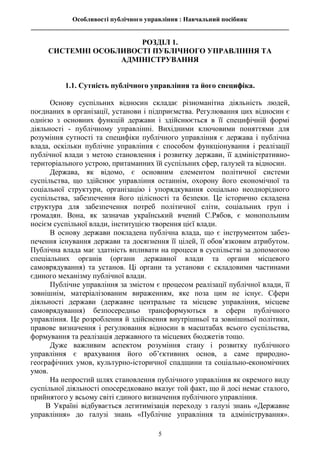 Особливості публічного управління : Навчальний посібник
________________________________________________________________________________
5
РОЗДІЛ 1.
СИСТЕМНІ ОСОБЛИВОСТІ ПУБЛІЧНОГО УПРАВЛІННЯ ТА
АДМІНІСТРУВАННЯ
1.1. Сутність публічного управління та його специфіка.
Основу суспільних відносин складає різноманітна діяльність людей,
поєднаних в організації, установи і підприємства. Регулювання цих відносин є
однією з основних функцій держави і здійснюється в її специфічній формі
діяльності - публічному управлінні. Вихідними ключовими поняттями для
розуміння сутності та специфіки публічного управління є держава і публічна
влада, оскільки публічне управління є способом функціонування і реалізації
публічної влади з метою становлення і розвитку держави, її адміністративно-
територіального устрою, притаманних їй суспільних сфер, галузей та відносин.
Держава, як відомо, є основним елементом політичної системи
суспільства, що здійснює управління останнім, охорону його економічної та
соціальної структури, організацію і упорядкування соціально неоднорідного
суспільства, забезпечення його цілісності та безпеки. Це історично складена
структура для забезпечення потреб політичної еліти, соціальних груп і
громадян. Вона, як зазначав український вчений С.Рябов, є монопольним
носієм суспільної влади, інституцією творення цієї влади.
В основу держави покладена публічна влада, що є інструментом забез-
печення існування держави та досягнення її цілей, її обов’язковим атрибутом.
Публічна влада має здатність впливати на процеси в суспільстві за допомогою
спеціальних органів (органи державної влади та органи місцевого
самоврядування) та установ. Ці органи та установи є складовими частинами
єдиного механізму публічної влади.
Публічне управління за змістом є процесом реалізації публічної влади, її
зовнішнім, матеріалізованим вираженням, яке поза цим не існує. Сфери
діяльності держави (державне центральне та місцеве управління, місцеве
самоврядування) безпосередньо трансформуються в сфери публічного
управління. Це розроблення й здійснення внутрішньої та зовнішньої політики,
правове визначення і регулювання відносин в масштабах всього суспільства,
формування та реалізація державного та місцевих бюджетів тощо.
Дуже важливим аспектом розуміння стану і розвитку публічного
управління є врахування його об’єктивних основ, а саме природно-
географічних умов, культурно-історичної спадщини та соціально-економічних
умов.
На непростий шлях становлення публічного управління як окремого виду
суспільної діяльності опосередковано вказує той факт, що й досі немає сталого,
прийнятого у всьому світі єдиного визначення публічного управління.
В Україні відбувається легитимізація переходу з галузі знань «Державне
управління» до галузі знань «Публічне управління та адміністрування».
 