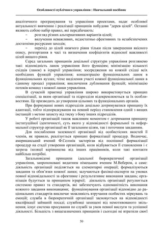 Особливості публічного управління : Навчальний посібник
________________________________________________________________________________
50
аналітичного програмування та управління проектами, надає особливої
актуальності вивченню і реалізації принципів побудови "дерев цілей". Останні
являють собою набір правил, які передбачають:
- розгляд різних альтернативних варіантів цілей;
- вилучення неважливих, недостатньо ефективних та незабезпечених
достатніми ресурсами заходів;
- перехід до цілей нижчого рівня тільки після завершення якісного
опису, розгортання в часі та визначення коефіцієнтів відносної важливості
цілей вищого рівня.
Серед загальних принципів доцільної структури управління розглянемо
такі: відповідність ланок управління його функціям; мінімізацію кількості
східців (ланок) в ієрархії управління; зосередження на кожній східці всіх
необхідних функцій управління; концентрацію функціональних ланок в
функціональних вузлах; чітке виділення участі кожної функціональної ланки в
єдиному процесі управління; виключення дублювання функцій; мінімізацію
потоків команд з кожної ланки управління.
В сучасній практиці управління широко використовується принцип
спеціалізації, за яким організації та підрозділи відокремлюються за їх особли-
востями. Це призводить до утворення цільових та функціональних органів.
При формуванні нових підрозділів доцільно дотримуватися принципу їх
адаптації, тобто підпорядкування на певний період становлення одній з вищих
інстанцій з метою захисту від тиску з боку інших підрозділів.
У роботі організацій також важливим моментом є дотримання принципу
інституційної ідентичності, суть якого у відповідності формальної та нефор-
мальної структур організації як її загальним цілям, так і поточним завданням.
Для послаблення залежності організації від особистісних якостей її
членів, як правило, реалізується принцип формалізації процедур. Водночас,
американський вчений Ф.Селзнік застерігав від поспішної формалізації
процедур на стадії утворення організацій, коли відбувається її становлення і є
загроза ізоляції керівництва від інших працівників, коли такі контакти
найбільш потрібні.
Загальновідомі принципи ідеальної бюрократичної організації
управління, запропоновані видатним німецьким вченим М.Вебером, а саме:
діяльність організації поділяється на елементарні операції; формалізуються
завдання та обов’язки кожної ланки; залучаються фахівці-експерти на умовах
повної відповідальності за ефективне і результативне виконання завдань; орга-
нізація будується за принципом ієрархії; діяльність організації регулюється
системою правил та стандартів, які забезпечують одноманітність виконання
кожного завдання виконавцями; функціонування організації відповідно до ра-
ціональних стандартів виключає можливість втручання особистих міркувань та
емоцій; служба в бюрократичній організації засновується на відповідності
кваліфікації займаній посаді; службовці захищені від немотивованого звіль-
нення; існує система просування по службі за умов певної вислуги та успішної
діяльності. Більшість з вищезазначених принципів і сьогодні не втратили своєї
 