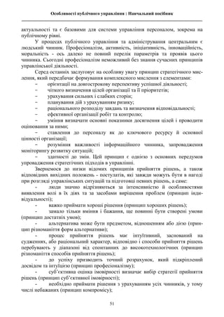 Особливості публічного управління : Навчальний посібник
________________________________________________________________________________
51
актуальності та є базовими для системи управління персоналом, зокрема на
публічному рівні.
У процесах публічного управління та адміністрування центральним є
людський чинник. Професіоналізм, активність, ініціативність, інноваційність,
моральність - ось далеко не повний перелік параметрів та проявів цього
чинника. Сьогодні професіоналізм неможливий без знання сучасних принципів
управлінської діяльності.
Серед останніх заслуговує на особливу увагу принцип стратегічного мис-
лення, який передбачає формування комплексного мислення з елементами:
- орієнтації на довгострокову перспективу успішної діяльності;
- чіткого визначення цілей організації та її пріоритетів;
- урахування сильних і слабких сторін;
- планування дій з урахуванням ризику;
- раціонального розподілу завдань та визначення відповідальності;
- ефективної організації робіт та контролю;
- уміння визначати основні показники досягнення цілей і проводити
оцінювання за ними;
- ставлення до персоналу як до ключового ресурсу й основної
цінності організації;
- розуміння важливості інформаційного чинника, запровадження
моніторингу розвитку ситуацій;
- здатності до змін. Цей принцип є однією з основних передумов
упровадження стратегічних підходів в управлінні.
Звернемося до низки відомих принципів прийняття рішень, а також
відповідних вихідних положень - постулатів, які завжди можуть бути в нагоді
при розгляді управлінських ситуацій та підготовці певних рішень, а саме:
- люди значно відрізняються за інтенсивністю й особливостями
виявлення волі в їх діях та за засобами вирішення проблем (принцип інди-
відуальності);
- важко приймати хороші рішення (принцип хороших рішень);
- замало тільки вміння і бажання, ще повинні бути створені умови
(принцип достатніх умов);
- альтернатива може бути предметом, відношенням або дією (прин-
цип різноманіття форм альтернативи);
- процес прийняття рішень має інтуїтивний, заснований на
судженнях, або раціональний характер, відповідно і способи прийняття рішень
перебувають у діапазоні від спонтанних до високотехнологічних (принцип
різноманіття способів прийняття рішень);
- до успіху призводить точний розрахунок, який підкріплений
досвідом та інтуїцією (принцип професіоналізму);
- суб’єктивна оцінка імовірності визначає вибір стратегії прийняття
рішень (принцип суб’єктивної імовірності);
- необхідно приймати рішення з урахуванням усіх чинників, у тому
числі небажаних (принцип компромісу);
 