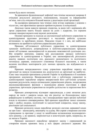Особливості публічного управління : Навчальний посібник
________________________________________________________________________________
53
шення будь-якого питання.
За принципом функціональної дефініції чим чіткіше визначені напрями й
очікувані результати діяльності, повноваження, посадові та інформаційні
зв’язки, тим слід очікувати більший внесок у реалізацію цілей організації.
За скалярним принципом чим чіткіше лінія зв’язку керівника з кожним з
підлеглих, тим ефективніше процеси прийняття рішень та комунікації.
Доцільно також навести принцип лідерства, за яким той з керівників або
орган управління мають більше шансів на успіх і лідерство, хто першим
починає використовувати нові наукові досягнення.
Основні принципи та підходи до систематизації публічного управління та
адміністрування ґрунтовно розглянуті в численних роботах сучасних
вітчизняних та зарубіжних вчених. Наведемо тільки ті з них, які найбільше
впливають на прийняття публічно-управлінських рішень.
Принцип об’єктивності публічного управління та адміністрування
зумовлює необхідність дотримуватися в публічно-управлінських процесах
вимог об’єктивних закономірностей та реальних можливостей суспільних сил.
Він потребує вивчення, зокрема при дослідженнях процесу публічного
управління та адміністрування в Україні, цих закономірностей, ретельного
аналізу наявних політичних сил, реального економічного та політичного
потенціалу держави, соціального становища більшості населення, а також
ведення постійних моніторингів усіх значних процесів, що відбуваються в
державі.
Принцип випереджаючого стану управління передбачає перехід від
орієнтації на минуле (планування від досягнутого) до орієнтації на майбутнє.
Саме така тенденція притаманна сучасній Україні та відображена в її основних
програмних документах. Випереджаючий стан у публічному управлінні та
адмініструванні передбачає широке використання його суб’єктами сучасних
наукових результатів, пошук оптимальних управлінських рішень, зосередження
висококваліфікованих фахівців з відповідним рівнем підготовки в сфері
управління, орієнтацію управління на потреби суспільства та перспективи його
розвитку.
Принцип демократизму відтворює народовладдя, а саме: визначає роль
народу як носія і джерела влади, яку він реалізує як безпосередньо через
референдуми та виборчу систему, так і опосередковано через органи публічної
влади та місцевого самоврядування. Цей принцип передбачає захист основних
прав і свобод людини, політичний та ідеологічний плюралізм, владу закону,
реалізацію ідеї соціальності.
Принцип розподілу влади передбачає розподіл системи державної влади
на три гілки - законодавчу, виконавчу та судову. Він сприяє створенню системи
стримування та противаг у владі та запобіганню встановлення недемократич-
ного режиму, і, як правило, закріплюється в конституціях країн, наприклад, як
це маємо в Україні.
Принцип законності передбачає пріоритет закону і спрямований на
створення міцних правових засад у всіх сферах діяльності держави. Він
 